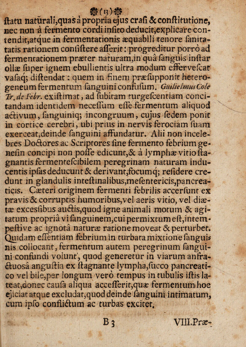 ©e'3 M|? ftatu naturali,quas a propria ejus crafi & conftitutione, nec non a fermento cordi infiro deducit,explicare con¬ tendit,atque in fermentationis arquabili tenore fanira- tatis rationem conliftere afferit: progreditur porro ad fermentationem praeter naturam,in qua fanguis inftar olite fuper ignem ebullientis ultra modum effervefcat vafaq; diftendat: quem in finem praffupponithetero- geneum fermentum fanguini confufum. GmlieimusCole Tr.deFebr. exi-ftimat, ad fubitam turgefcentiam conci¬ tandam identidem neceffum effe fermentum aliquod affivum, fanguiniq; incongruum, cujus ledem ponit in cortice cerebri, ubi prius in nervis ferociam fuam exerceat,deinde fanguini affundatur. Alii non incele¬ bres Dodtores ac Scriptores line fermento febrium ge* nefin concipi non pone edicunt,& a lymphae vitio fta- gnantis fermentefcibilem peregrinam naturam indu¬ centis iplas deducunt & derivant,focumq; relidere cre¬ dunt in glandulis inteftinalibus,mefentericis,pancrea- ticis. Casteri originem fermenti febrilis accerfunt ex pravis & corruptis humoribus,vel aeris vitio, vel diae¬ ta excesfibus auctis,quod igne animali motum & agi¬ tatum propria vi languinem,cui permixtum eft,intem* peftive ac ignota naturae ratione moveat & perturbet. Quidam effentiam febrium in turbata mixtione fangui* nis collocant, fermentum autem peregrinum fangui¬ ni confundi volunt', quod generetur in viarum anfra- dtuosa anguftia ex ftagnante lympha,fucco pancreati¬ co vel bile,per longum vero tempus in tubulis iftis la¬ teat,donec caufa aliqua accefferir,quae fermentum hoe ejiciat atque excludat,quod deinde fanguini intimatum, cura ipfo confli&um ac turbas excitet. B3 VHI.Prar-