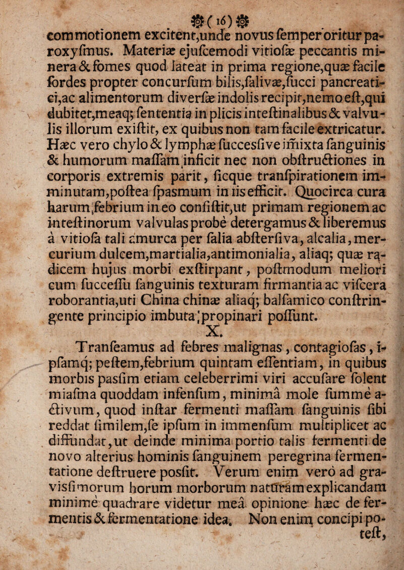 - commotionem excitent,unde novus femperoriturpa- roxyfmus. Materias ejufcemodi vitiofe peccantis mi- nera& fomes quod lateat in prima regione,quas facile fordes propter concurfum bilis,faliv£e,fucci pancreati¬ ci,ac alimentorum diverfae indolis recipit,nemo eft,qui dubitet,meaq; lententia in plicis inteftinalibus&valvu¬ lis illorum exiftit, ex quibusnon tam facile extricatur. Haec vero chylo & lymphae fuccesfive imixta fanguinis & humorum maflam inficit nec non obftrudtiones in ' . i corporis extremis parit, fxcque tranfpirationem im¬ minutam,poftea fpasmum iniisefficir. Quocirca cura harunyfebrium ineo conliftit,ut primam regionem ac inteftinorum valvulasprobe detergamus&liberemus a vitiofa tali amurca per lalia abfterfiva, alcalia,mer¬ curium dulcem,martialia,antimoniaiia, aliaq; quae ra¬ dicem hujus morbi exftirpant, poftmodum meliori cum fucceflu fanguinis texturam firmantia ac vifcera roborantia,uti China chinae aliaq; balfamico conftrin- gente principio imbuta ;propinari poflunt. X. , Tranleamus ad febres malignas, contagiolas, i- plamq; peftem,febrium quintam eflentiam, in quibus morbis pasfim etiam celeberrimi viri accufare lolent miafma quoddam infenfum, minima mole fumme a- divum, quod inftar fermenti maflam fanguinis libi reddat fimilenyfe ipfum in immenfum multiplicet ac diffundat, ut deinde minima portio talis fermenti de novo alterius hominis fanguinem peregrina fermen- tatione deftruere posfit. Verum enim vero ad gra- visfimorum horum morborum natOramexplicandam minime quadrare videtur mea opinione hasc de fer¬ mentis & fermentatione idea. Non enim concipi po- ' f ■!. teft,