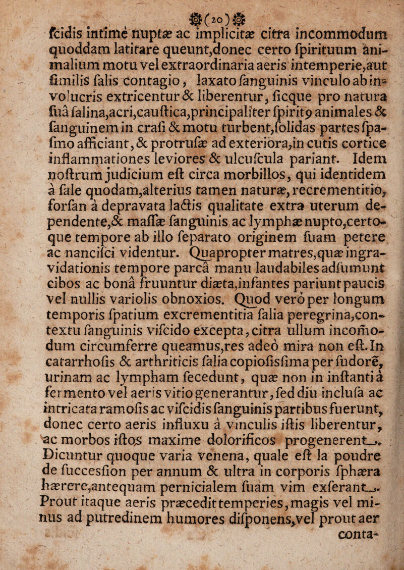 0(2°)@ ffcidis intime nupta? ac implicita? citra incommodum quoddam latitare queunt,donec certo fpirituum Ani¬ malium motu vel extraordinaria aeris intemperie,aut fimilis falis contagio, laxato fanguinis vinculo ab in= volucris extricentur & liberentur, ficque pro natura fuafalina,acri,cauftica,principaliter fpiritp animales & fanguinem in crali & motu turbent,folidas partes fpa- fmo afficiant, & protrufe ad exteriora,in cutis cortice inflamrpationes leviores & ulcuicula pariant. Idem noftrum judicium eft circa morbillos, qui identidem a fale quodam,alterius tamen natura?, recrementitio, forfan a depravata ladtis qualitate extra uterum de¬ pendente,^ mafls fanguinis ac lympha?nupto,certo- que tempore ab illo feparato originem fuam petere ac nancifci videntur. Quapropter matres,qua? ingra- vidationis tempore parca manu laudabiles adfumunt cibos ac bona fruuntur dista,infantes pariuntpaucis vel nullis variolis obnoxios. Quod vero per longum temporis fpatium excrementitia falia peregrina,con¬ textu fanguinis vifcido excepta,citra ullum ineomo- dum circumferre queamus,res adeo mira non eft*In cafarrhofis & arthriticis falia copioftsfima per fudore, urinam ac lympham fecedunt, quae non in inflantia fermento vel aeris vitio generantur, fed diu inclula ac intricata ramofis ac vifcidis fanguinis partibus fuerunt, donec certo aeris influxu a vinculis iftis liberentur, ac morbos rfto>‘ maxime dolorificos progenerent^. Dicuntur quoque varia venena, quale eft la poudre de fuccesfion per annum & ultra in corporis fpha?ra haerere,antequam pernicialem fuam vim exferant_*. Prout itaque aeris praecedittemperies, magis vel mi¬ nus ad putredinem humores difponens,vel prout aer t.i * . ' conta-