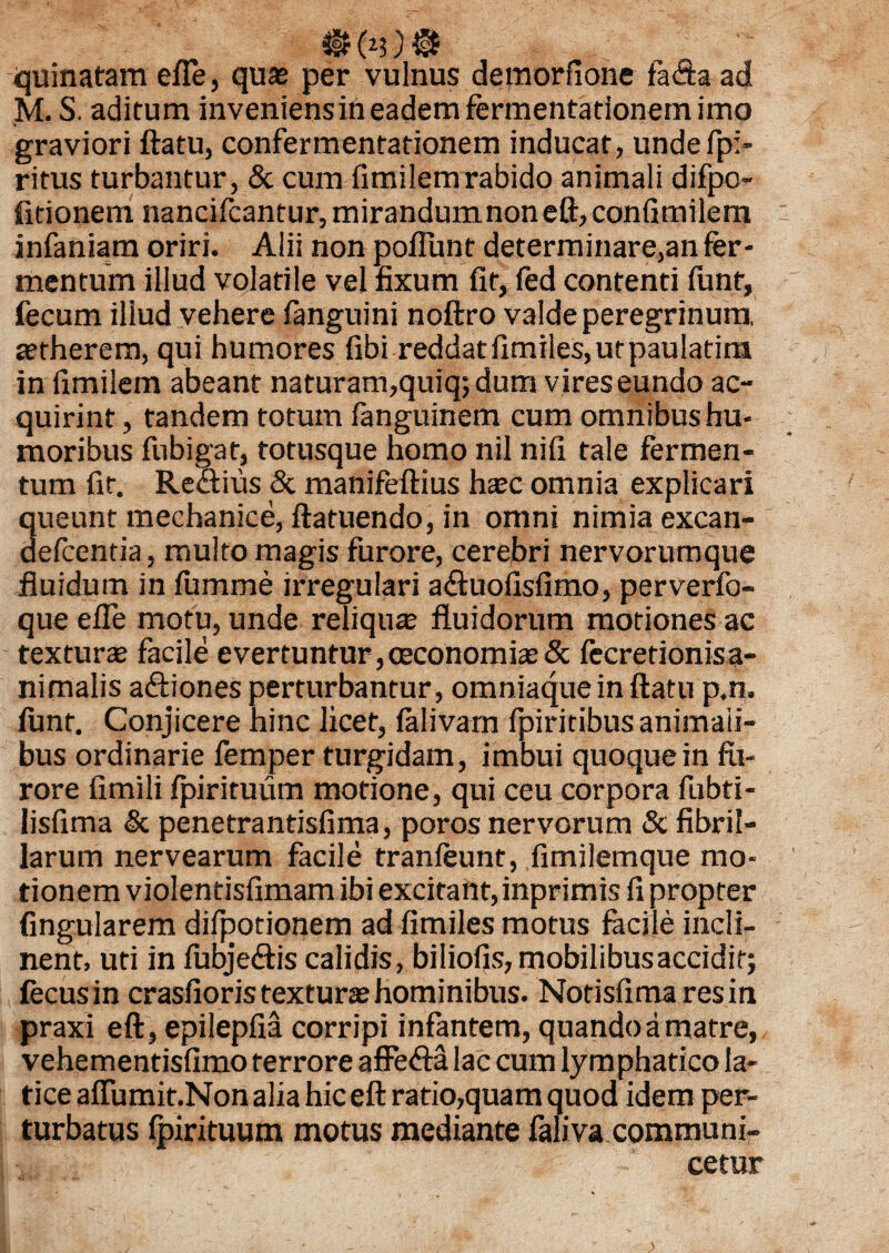 $ (*3) & quinatam efte, quae per vulnus demorfione fa<5h ad M. S. aditum inveniens in eadem fermentationem imo graviori ftatu, confermentationem inducat, undefp> ritus turbantur, & cum fimilemrabido animali difpo- fitionem nancifcantur, mirandumnon eft, confimilem infaniam oriri. Alii non poflunt determinare,an fer¬ mentum illud volatile vel fixum fit, fed contenti funt, fecum illud vehere fenguini noftro valde peregrinum, aerherem, qui humores fibi reddatfimiles, utpaulatim in fimilem abeant naturam,quiq;dum vireseundo ac- quirint, tandem totum fanguinem cum omnibus hu¬ moribus fubigat, totusque homo nil nifi tale fermen¬ tum fit. Rectius & manifeftius haec omnia explicari queunt mechanice, ftatuendo, in omni nimia excan- defcentia, multo magis furore, cerebri nervorumque fluidum in fumme irregulari a£tuofisfimo, perverfo- queefle motu, unde reliquae fluidorum motiones ac texturae facile evertuntur,ceconomiae& fecretionisa- nimalis a&iones perturbantur, omniaquein ftatu p.n. iunt. Conjicere hinc licet, lalivam fpiritibus animali¬ bus ordinarie femper turgidam, imbui quoque in fu¬ rore fimili fpirituum motione, qui ceu corpora fubti- lisfima & penetrantisfima, poros nervorum & fibril¬ larum nervearum facile tranfeunt, fimilemque mo¬ tionem violentisfimam ibi excitant, inprimis fi propter fingularem difpotionem ad fimiles motus facile incli¬ nent, uti in fubje&is calidis, biliofis, mobilibus accidit; fecusin crasfioris texturae hominibus. Notisfimaresin praxi eft, epilepfia corripi infantem, quando a matre, vehementisfimo terrore affedta lac cum lymphatico la¬ tice affumit.Non alia hic eft ratio,quam quod idem per¬ turbatus fpirituum motus mediante faliva communi¬ cetur