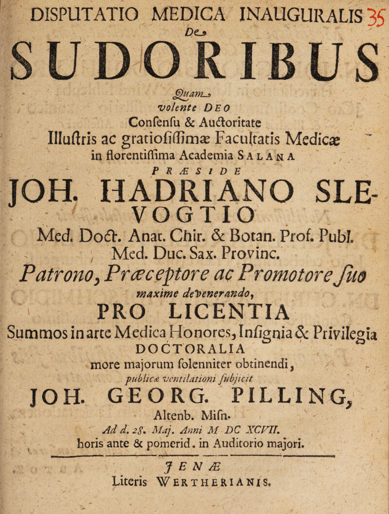 DISPUTATIO MEDICA INAUGURALIS 35 Dtj> SUDORIBUS 6)uawLj> volente Deo i _ \ Confenfu & Auftoritate IHuftris ac gratioliffimas Facultatis Medica in florentiffima Academia Salara JOH. HADRIANO SLE- VOGTIO Med. DoU. A nat. Chir. & Botan. Prof. Pubi. Med. Duc.Sax. Provinc. Patrono, Prceceptore ac Promotore Juo maxime defenerando, PRO LICENTIA Summos in arte Medica Honores, Infignia& Privilegia DOCTORALIA more majorum folenniter obtinendi, publica ventilationi fubjicit JOH. GEORG. PILLING, Altenb. Mifn* Ad d. 2E. Maj. Anni M DC XCVIL horis ante & pomerid. in Auditorio majori. / , j e n m ~ Literis Wertherianis.