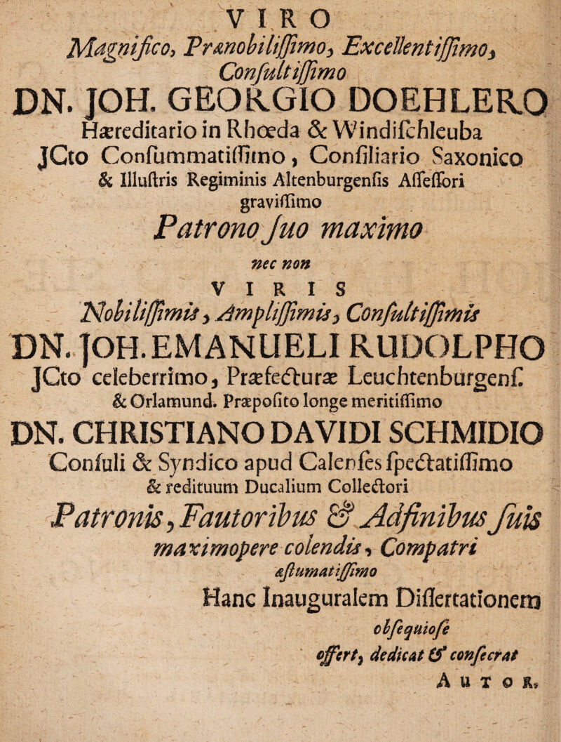 VIRO 'Magnifico, Er&nobiliffimO) ExcellentiffimOs Confult ijjimo DN. JOH. GEORGIO DOEHLER.O Hereditario in Rhoeda & Windifchleuba jGto Confummatidjtno, Confiliario Saxonico & llluftris Regiminis Altenburgenfis Afleflbri graviflimo Patrono Juo maximo nec non V 1 R I S Nohiliffimis > dmplijfimis3 Confultiffimis DN. jOH.EMANUELI RUDOLPHO JCto celeberrimo, Prefefturaj LeuchtenburgenP & Orlamund. Praepofito longe meritiffimo DN. CHRISTIANO DAVIDISCHMIDIO Confuli & Syndico apud Calcules fpedtatiflimo & redituum Ducalium Colle&ori Patronis, Fautoribus & AdfinibusJuis maximopere colendis, Compatri Hanc Inauguralem Diflertationera clfequiofe 7 dedicat Cf confecrat * 1