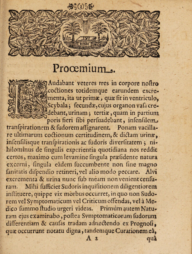 Prooemium^. Audabant veteres fres in corpore codiones totidemque earundem excre¬ menta, ita ut primae, quae fit in ventriculo, Scybalaj fecunda:,cujus organon vafa cre¬ debant, urinam 3 tertia,quam in partium poris fieri fibi perfuadebant, infenfilenu tranfpirationem & fudorem aflignarent. Ponam vacilla¬ re ultimarum codionum certitudinem,& didam urinae, infenfilisque tranfpirationis ac fudoris diverfitatem 3 ni¬ hilominus de fingulis experientia quotidiana nos reddit certos, maximo cum levamine fingula praefidente natura excerni , fingula eadem fuccumbente non fine magno fanitatis difpendio retineri, vel alio modo peccare. Alvi excrementa & urina nunc fub meam non venient cenfu- ram. Mihi fufficiet Sudoris inquifitionem diiigentiorem inftituere, quippe vix morbus occurret, in quo non Sudo¬ rem vel Symptomaticum vel Criticum offendas, vel a Me¬ dico fummo ftudio urgeri videas. Primum autem fatu¬ ram ejus examinabo, poftea Symptomaticorum fudorimu differentiam & caufas tradam adriedendo ex Prognofi, quas occurrunt notatu digna, tandemqueCurationemeS,