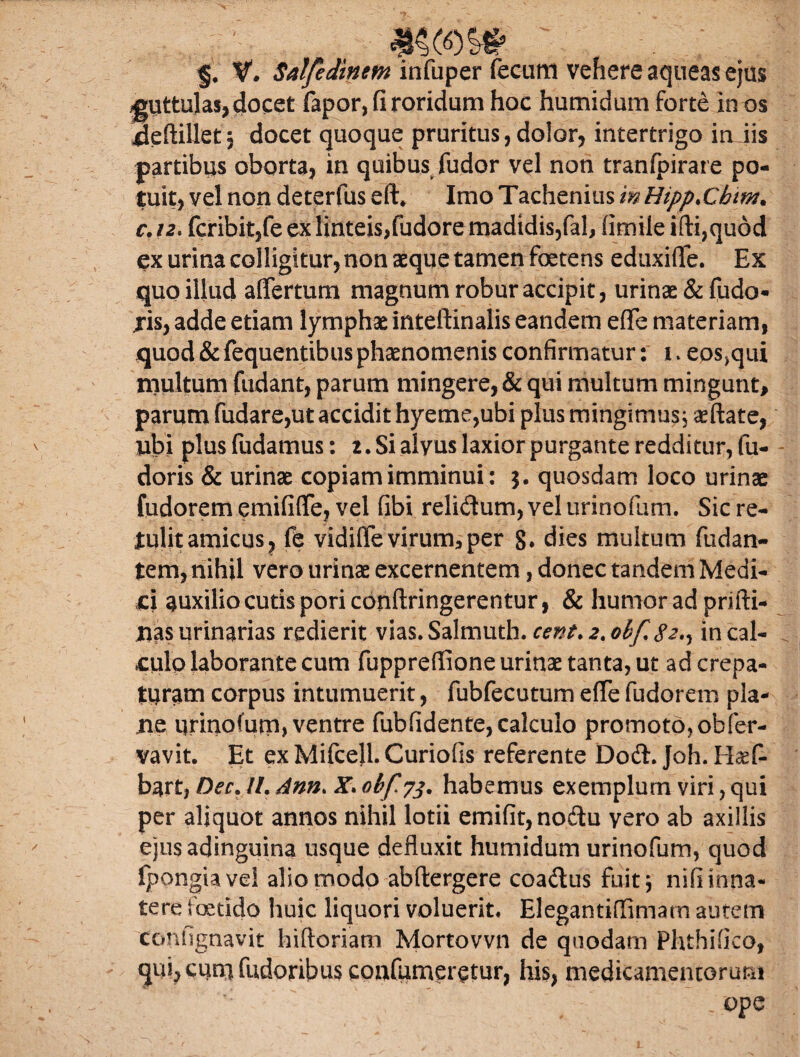 ^oos# §, V. Salfedinem infuper fecum vehere aqueas ejus guttulas, docet fapor, fi roridum hoc humidum forte in os ^eftillet5 docet quoque pruritus,dolor, intertrigo in iis partibus oborta, in quibus fudor vel non tranfpirare po¬ tuit, vel non deterfus eft* Imo Tachenius m Hipp.Cbim* c. 12. fcribit,fe ex linteis,fudore madidis,fal, fimile ifti,qu6d ex urina colligitur, non aeque tamen foetens eduxiffe. Ex quo illud afiertum magnum robur accipit, urinae & fudo- jis, adde etiam lymphae inteftinalis eandem eflfe materiam, quod & fequentibus phaenomenis confirmatur: i. eps^ui multum fudant, parum mingere, & qui multum mingunt, parum fudare,ut accidit hyeme,ubi plus mingimus j aeftate, ubi plus fudamus: i. Si alyus laxior purgante redditur, fu- doris & urinae copiam imminui: quosdam loco urinae fudorem emififle, vel fibi relidum, vel urinofum. Sic re¬ tulit amicus, fe vidiffe virum, per g. dies multum fudan- tem, nihil vero urinae excernentem, donec tandem Medi¬ ci auxilio cutis poriconftringerentur, & humor ad prifti- Iias urinarias redierit vias. Salmuth. cent. 2. obf. 82^ in cal¬ culo laborante cum fuppreflione urinae tanta, ut ad crepa- turam corpus intumuerit, fubfecutum efie fudorem pla¬ ne urinofurp, ventre fubfidente, calculo promoto,obfer- vavit. Et exMifcell.Curiofis referente Dodt. Joh. Haef- bart, Dec. II. Ann. X. obf 73. habemus exemplum viri, qui per aliquot annos nihil lotii emifit,nodtu vero ab axillis ejusadinguina usque defluxit humidum urinofum, quod fpongiavel alio modo abftergere coadlus fuit \ nifiinna* tere foetido huic liquori voluerit. Elegantiflimam autem contignavit hiftoriam Mortovvn de quodam Fhthifko, qiu,cunifudoribusconfumeretnr, his, medicamentorum .ope