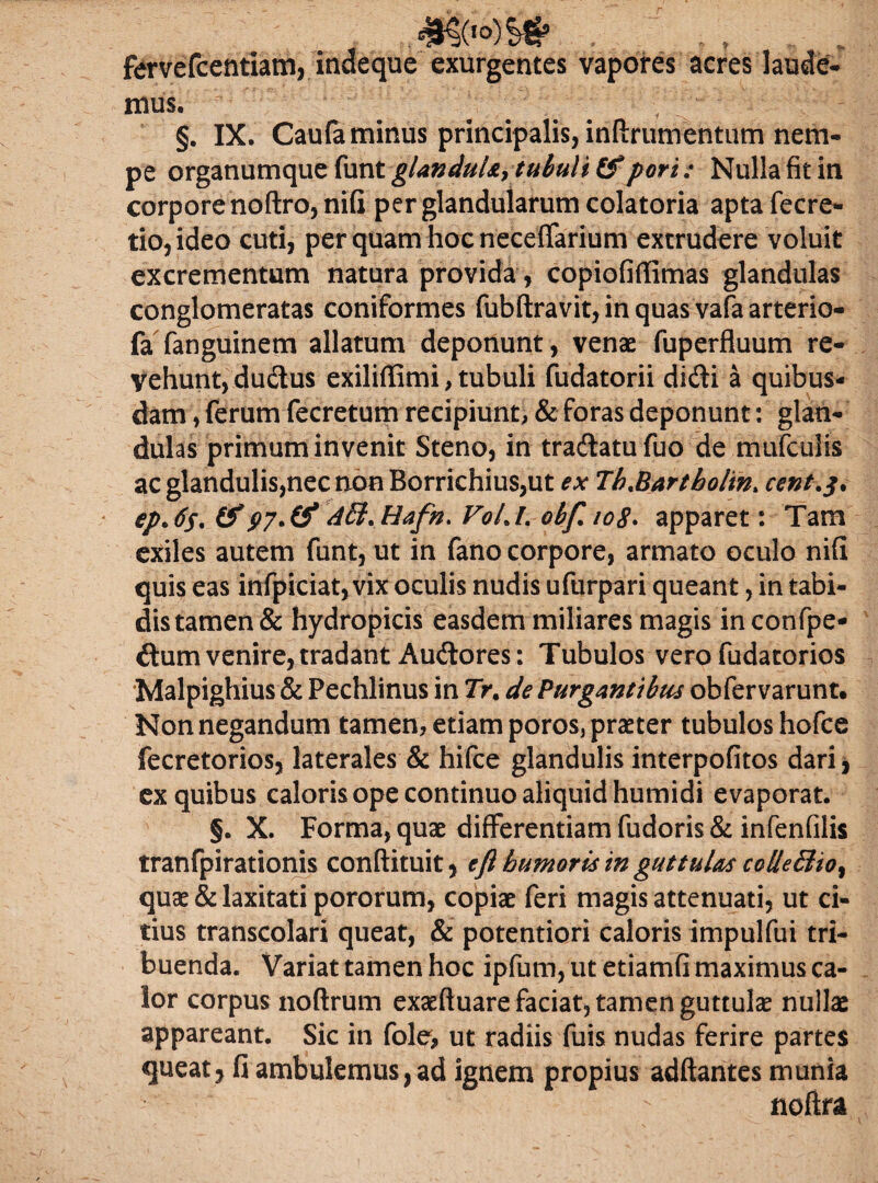 fervefcentiam, indeque exurgentes vapores acres laude¬ mus. §. IX. Caufa minus principalis, inftrumentum nem¬ pe organumque funt glanduU, tubuli &pori: Nulla fit in corpore noftro,nifi per glandularum colatoria aptafecre- tio,ideo cuti, per quam hoc neceffarium extrudere voluit excrementum natura provida, copiofiffimas glandulas conglomeratas coniformes fubftravit,inquas vafaarterio- fa fanguinem allatum deponunt, venae fuperfluum re¬ vehunt, dudus exiliffimi, tubuli fudatorii didi a quibus¬ dam , ferum fecretum recipiunt, & foras deponunt: glan¬ dulas primum invenit Steno, in tradatufuo de mufculis ac glandulis,nec non Borrichius,ut ex TbMartbolin* cent.$. ep>6s* (f ASl.Hafft. VolJ. obfiioS. apparet: Tam exiles autem funt, ut in fano corpore, armato oculo nifi quis eas infpiciat, vix oculis nudis ufurpari queant, in tabi¬ dis tamen & hydropicis easdem miliares magis in confpe* dum venire, tradant Audores: Tubulos vero fudatorios Malpighius & Pechlinus in Tr. de Purgantibus obfervarunt. Non negandum tamen, etiam poros, praeter tubulos hofce fecretorios, laterales & hifce glandulis interpofitos dari, ex quibus caloris ope continuo aliquid humidi evaporat. §. X. Forma, quae differentiam fudoris & infenfilis tranfpirationis conftituit, e fi humoris in guttulas colle£lio% quae & laxitati pororum, copiae feri magis attenuati, ut ci¬ tius transcolari queat, & potentiori caloris impulfui tri¬ buenda. Variat tamen hoc ipfum, ut etiamfi maximus ca¬ lor corpus noftrum exaeftuare faciat, tamen guttulae nullae appareant. Sic in fole, ut radiis fuis nudas ferire partes queat, fi ambulemus, ad ignem propius adftantes munia noftra