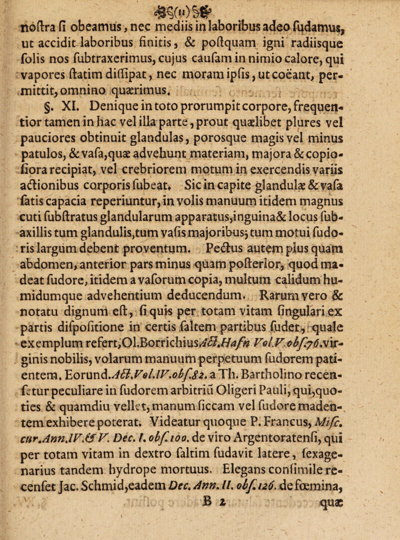 »)£# »■ ; ; noftra fi obeamus, nec mediis in laboribus adeo fudatrm$s ut accidit laboribus finitis, & poftquam igni radiisque folis nos fubtraxerimus, cujus caufam in nimio calore, qui vapores ftatim diflipat, nec moram ipfls, ut coeant, per¬ mittit, omnino quaerimus. §. XI, Deniqueintotoprorumpitcorpore,frequen- tior tamen in hac vel illa parte, prout quaelibet plures vel pauciores obtinuit glandulas, porosque magis vel minus patulos, & vafa,quae advehunt materiam, majora & copio- fiora recipiat, vel crebriorem motum in exercendis variis aftionibus corporis fubeat* Sic in capite glandulae & vafa fatis capacia reperiuntur, in volis manuum itidem magnus cuti fubftratus glandularum appara£us,inguina& locus fub- axillis tum glandularum yafis majoribus, tum motui fudo- ris largum debent proventum. Pectus autem plus quani abdomen, anterior pars minus quam pofterior, quod ma¬ deat fudore, itidem a vaforum copia, multum calidum hu- midumque advehentium deducendum» Rarum vero & notatu dignum eft, fi quis per totam vitam fingulari ex partis difpofitione in certis faltem partibus (udet, quale exemplum refert,OLBorrkhiusAB%HafnVolVobfy6mf^ ginis nobilis, volarum manuum perpetuum fudorem pati¬ entem. Eorund .AByQlJV.obfSz, a Th. Bartholino recen- fetur peculiare in fudorem arbitria Oligeri Pauli, qui,quo¬ ties & quamdiu vellet, manumficcam vel fudere maden-, tem exhibere poterat. Videatur quoque P. Francus, Mifc; cur.AnnJV.fSV. Dec. /. obfioo. de viro Argentoratenfi, qui per totam vitam in dextro faltim ludavit latere, fexage- narius tandem hydrope mortuus. Elegans confimile re- cenfet Jac. Schmid,eadem Dec, Ann* //. obfuo. de foemina,