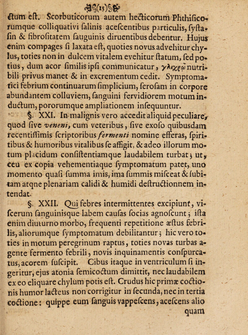 ftum eft. Scorbuticorum autem hedicorutn Phthifico- rumque colliquativi falinis acefcentibus particulis, fyfta- fin & fibrofitatem fauguinis diruentibus debentur. Hujus enim compages fi laxata eft, quoties novus advehitur chy¬ lus, toties non in dulcem vitalem evehitur ftatum> fed po¬ tius, dum acor fimilisipfi communicatur, y^x^conutri¬ bili privus manet & in excrementum cedit. Symptoma¬ tici febrium continuarum fimplicium, ferofam in corpore abundantem colluviem, fanguini fervidiorem motum in- dudum, pororumque ampliationem infequuntur. §* XXI. In malignis vero accedit aliquidpeculiare> quod five veneni, cum veteribus, five exofo quibusdam recentiffimis fcriptoribus fermenti nomine efferas, fpiri- tibus & humoribus vitalibus fe affigit, & adeo illorum mo¬ tum placidum confiftentiamque laudabilem turbat3 ut, ceu ex copia vehementiaque fymptomatum patet, uno momento quali fumma imis, ima fummis mifceat & fubi- fam atqne plenariam calidi & humidi deftrudionnem in¬ tendat. §, XXII. Qui febres intermittentes excipiunt, vi- fcerum fanguinisque labem caufas focias agnofcunt $ ifta enim diuturno morbo, frequenti repetitione aeftus febri¬ lis, aliorumque fymptomatum debilitantur, hic vero to¬ ties in motum peregrinum raptus, toties novas turbas a- gente fermento febrili, novis inquinamentis confpurca- tus5 acorem fufcipit. Cibus itaque in ventriculum fi in¬ geritur, ejus atonia femicodum dimittit, nec laudabilem ex eo eliquare chylum potis eft. Crudus hic primae codio- nis humor ladeus non corrigitur in fecunda, nec in tertia codione: quippe eum fanguisvappefcens^acefcens alio *jg - I u . ' quam 1