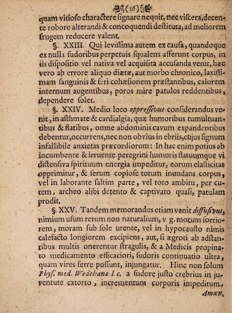 / mc«os# . jquam vStiofo chara&ere fignare nequit, tlec vifcera,decen¬ te robore alterandi & concoquendi deftituta, ad meliorem frugem reducere valent §. XXIIL Qui leviffimaautem excaufa,quandoque ex nulla fudoribus perpetuis fqualens afferunt corpus, in iis difpofitio vel nativa vel acquifita accufanda venit, hsec vero ab errore aliquo diaetae, aut morbo chronico, laxiffi- mam fanguinis & feri cohxfionem proflantibus, calorem internum augentibus3 poros mire patulos reddentibus, pependere folet. §. XXIV. Medio loco^/^^^^confiderandusve** nit ,inafthma£e&cardialgia,qu^ humoribus tumultuans tibus & flatibus, omne abdominis cavum expandentibus debentur,occurrens,nec non obvius in ebriis,cDjus fignum infallibile anxietas praecordiorum: In hac enim potius ab Incumbente & irruente peregrini humoris flatuumque vi diftenflva fpirituum energia impeditur, eorum elafticitas ^opprimitur ,& ferum copiofe totum inundans corpus, vel in laborante faltim parte, vel toto ambitu , per cu- > alibi detento & captivato quafi, patulam \ - . y .! ' . /, J. r « Tandem memorandus etiam venit diffu^ nimium ufum rerum non naturalium, v g. motum fortio* rem, moram fub fole urente, vel in hypocaufto nimis calefacio longiorem excipiens, aut, fi aegroti ab adftan- $ibus multis onerentur ftragulis, & a Medicis propinan¬ to medicamento efficaciori, fudoris continuatio ultra, quam vires ferre polfunt, injungatur. Hinc non folum Thyf mcd We de Itans. /,. c, a fudore juflo crebrius in ju-s- ventute extorto, incrementum corporis impeditum^ 4mcen% tem, archec prodin §. XXV. /