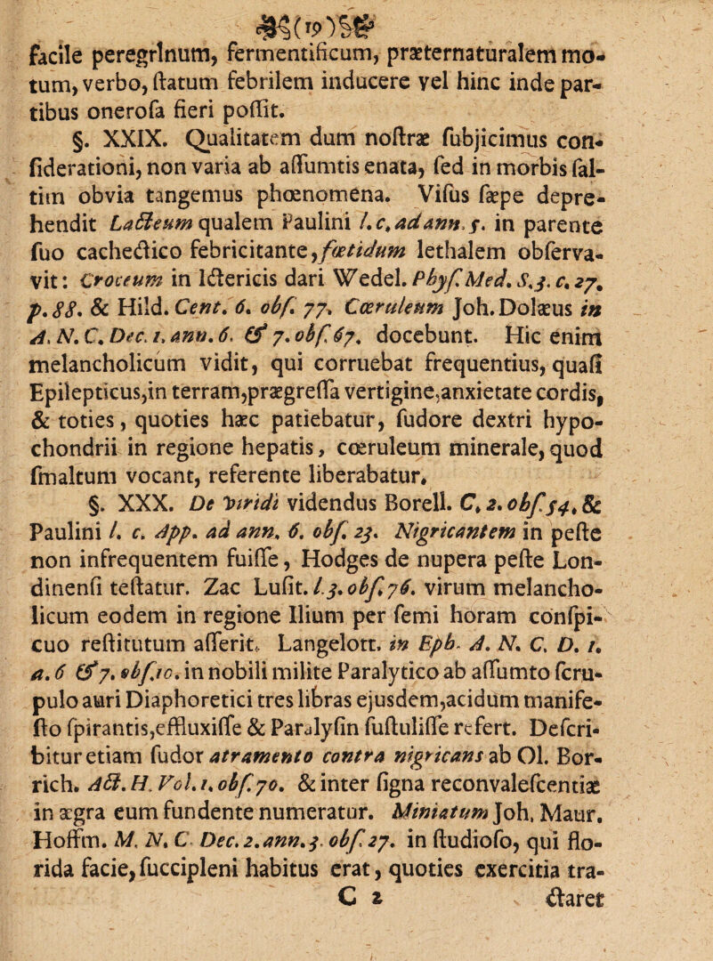 facile peregrinum, fermentificum, prseternaturalem mo¬ tum, verbo, ftatum febrilem inducere yel hinc inde par¬ tibus onerofa fieri poffit. §. XXIX. Qualitatem dum noftrae fubjicimus con- fiderationi, non varia ab affumtis enata, fed in morbis fal- tim obvia tangemus phomomena. Vifus faepe depre¬ hendit LaEteum qualem Paulini Lc>adann>s* in parente fuo cachedico febricitante,foetidum lethalem obferva- vit: Croceum in Idericis dari Wedel.PhyfMed.S^.c.z?, p.88. & Hiid. Cent. 6. obf. 77, Coeruleum Joh.Dolaeus in A. N. C. Dee* /, mn. 6. (f 7. obfj7. docebunt. Hic enim melancholicum vidit, qui corruebat frequentius, quafi Epilepticus,in terram,praegrefla vertigine,anxietate cordis, & toties, quoties haec patiebatur, fudore dextri hypo¬ chondrii in regione hepatis, coeruleum minerale, quod fmaltum vocant, referente liberabatur, §. XXX. De Viridi videndus Borell. C* 2. obf 8c Paulini /. c. App* ad ann. 6, obf 23* Nigricantem in pefte non infrequentem fuifte, Hodges de nupera pefte Lon- dinenfi teftatur. Zac Lufit./^.o^/T76 virum melancho¬ licum eodem in regione Ilium per femi horam confpi- cuo reftitutum a (Terit, Langelott, in Epb. A. N C. D. /, a. 6 (tfy. sbfro. in nobili milite Paralytico ab aftumto (crq- pulo auri Diaphoretici tres libras ejusdem,acidum tnanife- fto fpirantis^ffiuxifte & Parulyfin fuftulifle refert. Defcri- bitur etiam fudor atramento contra nigricans abOl. Bor- rich. Aft, H VoL /. obfjo. & inter figna reconvalefcentiae in aegra eum fundente numeratur. Miniatum Joh, Maur. Hoffm. M. 2V, C Dec.2.ann.3> obfzj. in ftudiofo, qui flo¬ rida facie,fuccipleni habitus erat, quoties exercitia ira- C z % daret