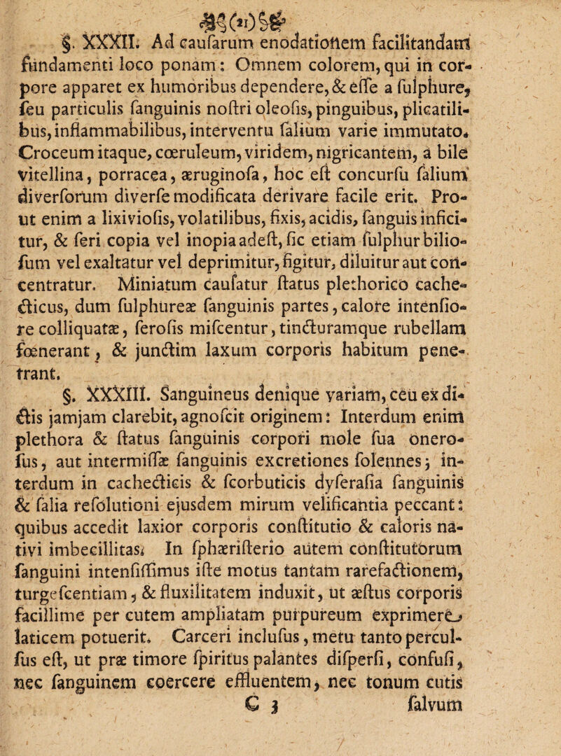 4H6 OSt §* XXXII. Aci caufarum enodationem facilitandatri fundamenti loco ponam: Omnem colorem, qui in cor¬ pore apparet ex humoribus dependere, &e(Te a fulphure* ieu particulis fanguinis noftrioleofis, pinguibus, plicatili¬ bus, inflammabilibus, interventu Talium varie immutato* Croceum itaque, coeruleum, viridem, nigricantem, a bile vltellina, porracea, aeruginofa, hoc eft concurfu Talium diverforum diverTe modificata derivare Facile erit. Pro¬ ut enim a lixiviofis, volatilibus, fixis, acidis, Tanguis infici¬ tur, & Teri copia vel inopia adeft, fic etiam fulphur bilic¬ ium vel exaltatur vel deprimitur, figitur, diluitur aut cori- centratur, Miniatum caufatur ftatus plethorico cache- dicus, dum fulphiireae fanguinis partes, calore intentio¬ re colliquatae, Terofis miTcentur, tinduramque rubellam foenerant, & jundim laxum corporis habitum pene¬ trant. §. XXXlIL Sanguineus denique yariam, ceu ex di¬ dis jamjam clarebit,agnoTcit originem: Interdum enim plethora & ftatus Tanguinis corpori mole Tua onero- fus, aut intermiffae fanguinis excretiones foletines 5 in¬ terdum in cachedids & Tcorbuticis dyferafia Tanguinis & Talia reTolutioni ejusdem mirum velificantia peccant: quibus accedit laxior corporis conftitutio & caloris na¬ tivi imbecillitas* In fphaerifterio aiitem conftitutbrum fanguini intenfiffimus ifte motus tantam rarefadionem, turgefeentiam, &fluxilitatem induxit, ut aeftus corporis facillime per cutem ampliatam purpureum exprimere laticem potuerit* Carceri inclufus, metu tanto percul- fus eft, ut prae timore fpiritus palantes difperfi, confud* nec fanguinem coercere effluentem, nec tonum cutis G 3 falvum