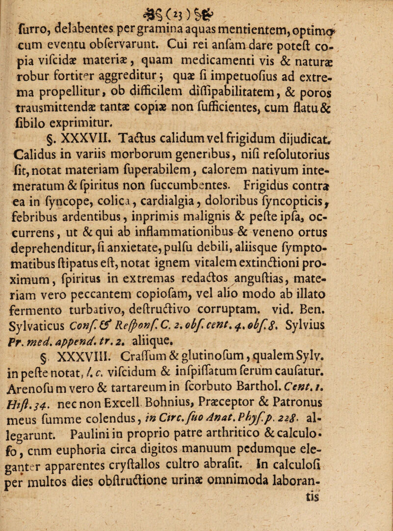 4K<;ij-)SS furro, delabentes per gramina aquas mentientem, optimo» cum eventu obfervarunt. Cui rei anfam dare poteft co¬ pia vifcidae materiae, quam medicamenti vis & naturae robur fortiter aggreditur 3 quae fi impetuofius ad extre¬ ma propellitur, ob difficilem diffipabilitatem, & poros transmittendae tantae copiae non fufficientes, cum flatu& fibilo exprimitur, §. XXXVII. Tadtus calidum vel frigidum dijudicat. Calidus in variis morborum generibus, nifi refolutorius fit, notat materiam fuperabilem, calorem nativum inte¬ meratum & fpiritus non fuccumbentes. Frigidus contrai ea in fyncope, colica , cardialgia, doloribus fyncopticis* febribus ardentibus, inprimis malignis & pefteipfa, oc¬ currens, ut &qui ab inflammationibus-& veneno ortus deprehenditur, fi anxietate, pulfu debili, aliisque fympto- matibusftipatuseft, notat ignem vitalem extindioni pro¬ ximum, fpiritus in extremas reda&os anguftias, mate¬ riam vero peccantem copiofam, vel alio modo ab illato fermento turbativo, deftru&ivo corruptam, vid. Ben. Sylvaticus Conf(SRe(ponfC,2.obfcmt%^%obf8* Sylvius Pr. med. append* tr. 2. aliique. § XXXVIII. Craffum & glutinofum, qualem Sylv. inpefte notat* 4 r. vifcidum & infpiifatum ferum caufatur. Arenofu m vero & tartareum in fcorbuto Barthol. Ccnt> /. Htft.34. nec non Excell Bohnius, Praeceptor & Patronus meus fumme colendus, mCirc.fuoAnat.Phyf.p.228* al¬ legarunt. Pauliniin proprio patre arthritico & calculo , fo, cum euphoria circa digitos manuum pedumque ele¬ ganter apparentes cryftallos cultro abrafit. In calculofi per multos dies obflruftione urinae omnimoda laboran¬ tis