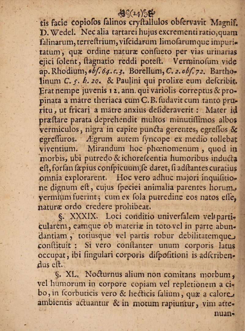 ' tls facie Copiofos falinos cryftallulos obfervavit Magnif, P.Wedel. Nec alia tartarei hujus excrementi ratio,quam falinarumjterreftrium, vifeidarum limofarumque impuri* tatunL, quae ordine natura confueto per vias urinarias ejici folent, ftagnatio reddi poteft. Verminofum vide ap. Rhodium, Borellum, C*2.obfy2> Bartho linum C. /. h. 20. & Paulini qui prolixe eum defcribit. prat nempe juvenis 12. anmqui variolis correptus & pro¬ pinata a matre theriaca cumC.B.fudavitcum tanto pm- fitu, ut fricari a matre anxius defideraverit: Mater id praedare parata deprehendit multos minutiffimos albos vermiculos, nigra in capite punffo gerentes, egreffos & egreiTuros. dBgrum autem fyncope ex medio tollebat viventium. Ivlirandum hoc phcenomeniim , quod ia morbis, ubi putredo &ichorefcentia humoribus inducta eft,forfan fepius cpnfpicuum.fe daret, fi adftantescuratius omnia explorarent, Hoc vero adhuc majori mquifitio* ne dignum eft, cujus fpeciei animalia parentes horutru yermiiuu fuerint, cum ex fola putredine eos natos efle| naturae ordo credere prohibeat. §. XXXIX. Loci conditio univerfalem veh partii cularem, eamque ob materiae in toto vel in parte abun¬ dantiam , totiusque vel partis robur debilitatemquo conftituit : Si vero confianter unum corporis latus occupat, ibi fingulari corporis difpofitioni is adfcriben- 4us eft.; '' v ~ \ ' ■ *?t ' ■ ’ ;j §. XL, Nodurnus alium non comitans morbum, vel humorum in corpore copiam vel repletionem a ci¬ bo , in fcorbuticis vero & heclicis falium, quae a calore-? ambientis aduantur &in motum rapiuntur, vim atte» / ' nuan-