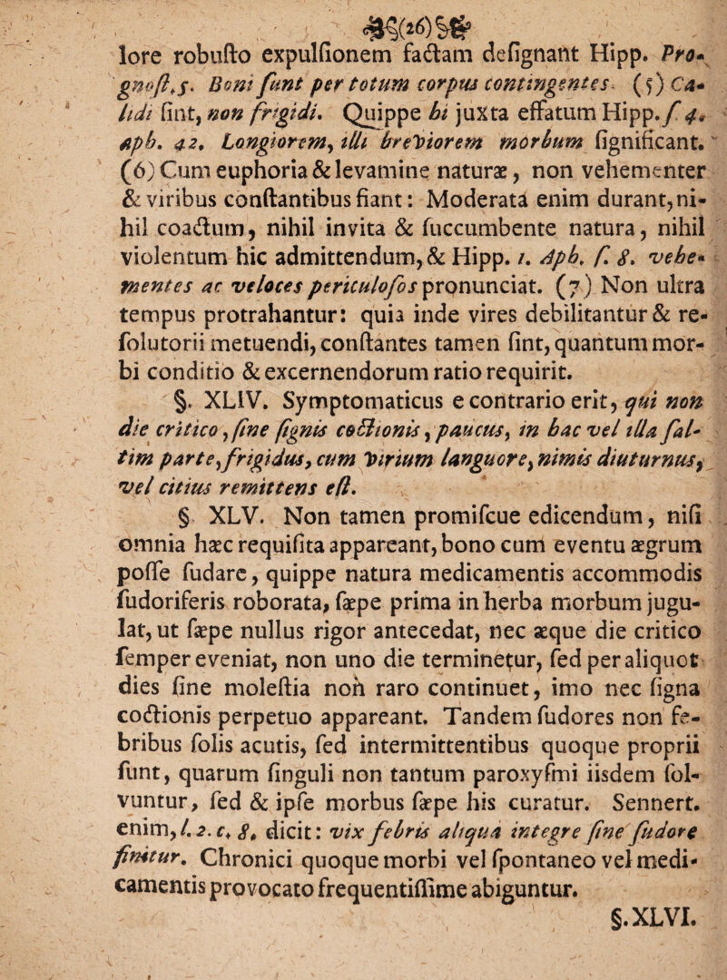 -M lore robufto expulfionem fadam defignant Hipp. Pro* BQm funt p^r totum carptu contingentes* (f) C4- hdi fint, non frigidi. Quippe juxta effatum Hipp./* aph. 42, Longiorem, tlli breviorem morbum fignifieant. (6) Cum euphoria & levamine naturae, non vehementer & viribus conflantibus fiant: Moderata enim durant, ni¬ hil coadlum, nihil invita & fuccumbente natura, nihil violentum hic admittendum, & Hipp. /. Apb. f 8. vehe* mentes ac veloces pe riculofos pronuntiat. (7) Non ultra tempus protrahantur: quia inde vires debilitantur & re- foiutorii metuendi, conflantes tamen fint, quantum mor¬ bi conditio & excernendorum ratio requirit. §* XL1V. Symptomaticus e contrario erit, qui non die critico }fine fgnis coEhonis, paucus % in bac vel illa fal* tim parte ^frigidus, cum Virium languor e, nimis diuturnusy vel citius remittens e(l. § XLV. Non tamen promifeue edicendum, nifi omnia haec requifita appareant, bono cum eventu aegrum poffe fudare, quippe natura medicamentis accommodis fudoriferis roborata, faepe prima in herba morbum jugu¬ lat, ut faepe nullus rigor antecedat, nec aeque die critico femper eveniat, non uno die terminemur, fed per aliquot dies fine moleftia non raro continuet, imo nec figna codionis perpetuo appareant. Tandem fudores non fe¬ bribus folis acutis, fed intermittentibus quoque proprii funt, quarum finguli non tantum paroxyfmi iisdem fol- vuntur, fed & ipfe morbus faepe his curatur. Sennert. £ri\m>l.2.c> 8, dicit: vix febris ait qtia integre ftne fudore finitur. Chronici quoque morbi vel fpontaneo vel medi¬ camentis provocato frequentiffime abiguntur. 1 §.XLVI.