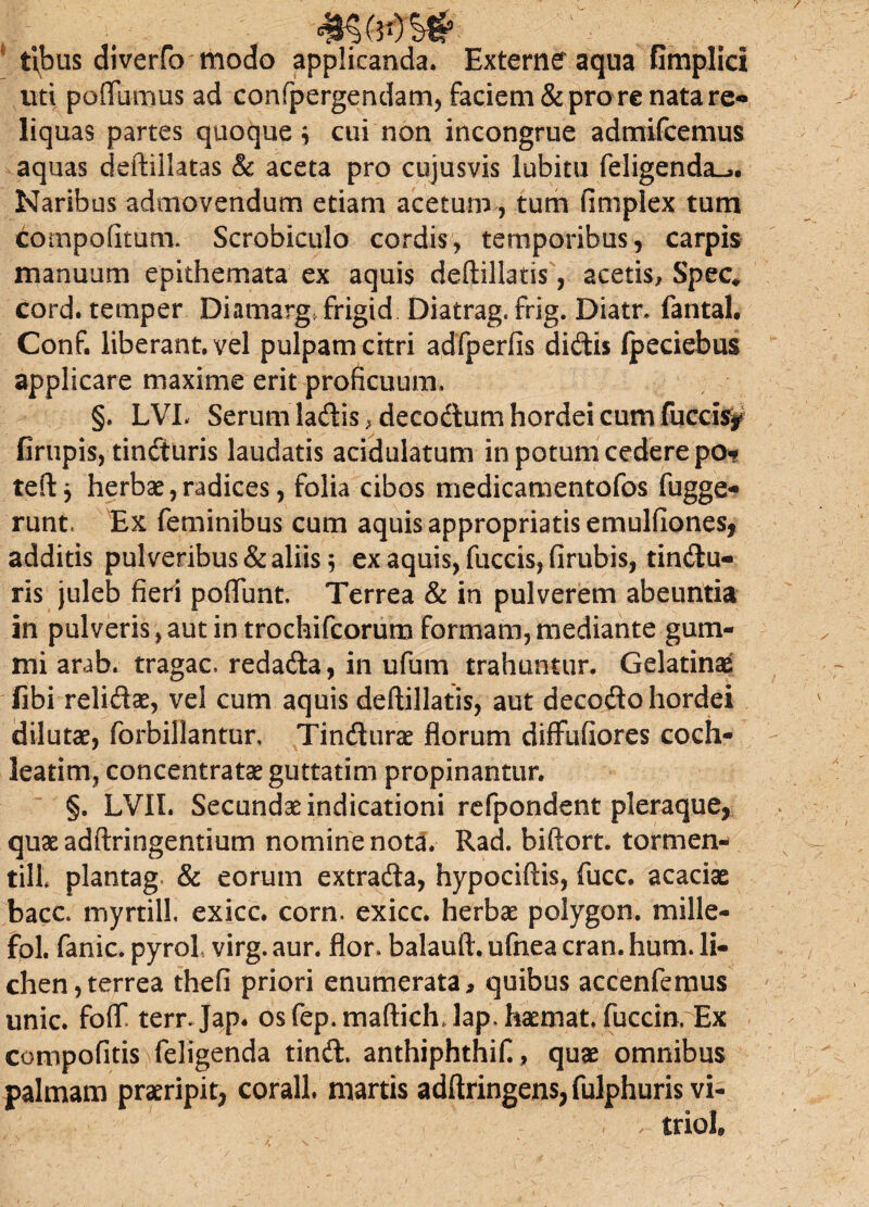 <£§(30 s# ttbus diverfo modo applicanda. Externe aqua fimplicl uti pofFumus ad confpergendam, faciem & pro re nata re- liquas partes quoque* cui non incongrue admifcemus aquas deftillatas & aceta pro cujusvis lubitu feligenda-j. Naribus admovendum etiam acetum, tum fimplex tum compofitum. Scrobiculo cordis, temporibus, carpis manuum epithemata ex aquis deftillatis, acetis, Spec* cord. temper Diamarg, frigid Diatrag, frig. Diatn fantal. Conf. liberant, vel pulpam citri adfperfis didis (peciebus applicare maxime erit proficuum. §. LVL Serum ladis, decodum hordei cum fueris? firupis, tinduris laudatis acidulatum in potum cedere po* teft* herbae,radices, folia cibos medicamentofos fugge- runt. Ex feminibus cum aquis appropriatis emulfiones, additis pulveribus & aliis * ex aquis, fuccis, firubis, tindu¬ ris juleb fieri poflunt. Terrea & in pulverem abeuntia in pulveris, aut in trochifcorum formam, mediante gum- mi arab. tragac. redada, in ufum trahuntur. Gelatinae fibi relidae, vel cum aquis deftillatis, aut decodo hordei dilutae, forbillantur, Tindurae florum diffufiores coch¬ leatim, concentratae guttatim propinantur. §. LVIL Secundae indicationi refpondent pleraque, quae adftringentium nomine nota. Rad. biftort. tormen- till plantag & eorum extrada, hypociftis, fucc. acaciae bacc. myrtill exicc. corn. exicc. herbae polygon. mille- fol. fanic. pyrol virg. aur. flor, balauft. ufnea cran. hum. li¬ chen, terrea thefi priori enumerata, quibus accenfemus unie. foff terrjap. osfep.maftich lapTiaemat fucem. Ex compofitis)feligenda tind. anthiphthif., quae omnibus palmam praeripit, corall. martis adftringens,fulphuris vi- r triol»