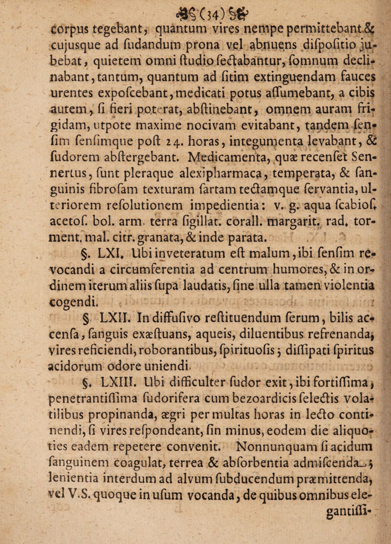 corpus tegebant, quantum vires nempe permittebant,&f cujusque ad fodandum prona vel abnuens difpofitio ju¬ bebat, quietem omni ftudio fedabantur, fomnum decli¬ nabant, tantum, quantum ad fitim extinguendam fauces urentes expofcebant , medicati potus affumebant, a cibis autem, fi fieri poterat, abftinebant, omnem auram fri¬ gidam, utpote maxime nocivam evitabant, tandem fen* fini fenfimqiie poft 24. horas, integumenta levabant, & fudorem abftergebant. Medicamenta, quae recenfet Sen- nertus, funt pleraque alexipharmaca, temperata, & fan- guinis fibrofam texturam fartam tedamque fervantia, ul¬ teriorem refolutionem impedientia: v. g. aqua fcabiofi acetof. bol. arm, terra figillat. corall. margarit. rad* tor- ment. mal. citr. granata, & inde parata. §. LXI, Ubi inveteratum eft malum, ibi fenfim re¬ vocandi a circumferentia ad centrum humores, & in or- * dinem iterum aliis fupa laudatis, fine ulla tamen violentia cogendi. § LXII. Xndiflfufivo reftituendum ferum, bilis ac* cenfa, fanguis exaeftuans, aqueis, diluentibus refrenanda, vires reficiendi, roborantibus, fpirituofis 3 diflipati fpiritus acidorum odore uniendi §♦ LXIII. Ubi difficulter fudor exit , ibi fortiffima, penetrantiflima fudorifera cum bezoardicisfeledis vola¬ tilibus propinanda, aegri permultas horas in ledo conti¬ nendi, fi vires refpondeant, fin minus, eodem die aliquo¬ ties eadem repetere convenit. Nonnunquam fi acidum fanguinem coagulat, terrea & abforbentia admifcenda_,3 lenientia interdum ad alvum fubducendum praemittenda, vel V.S., quoque in ufum vocanda, de quibus omnibus ele- gantifll*