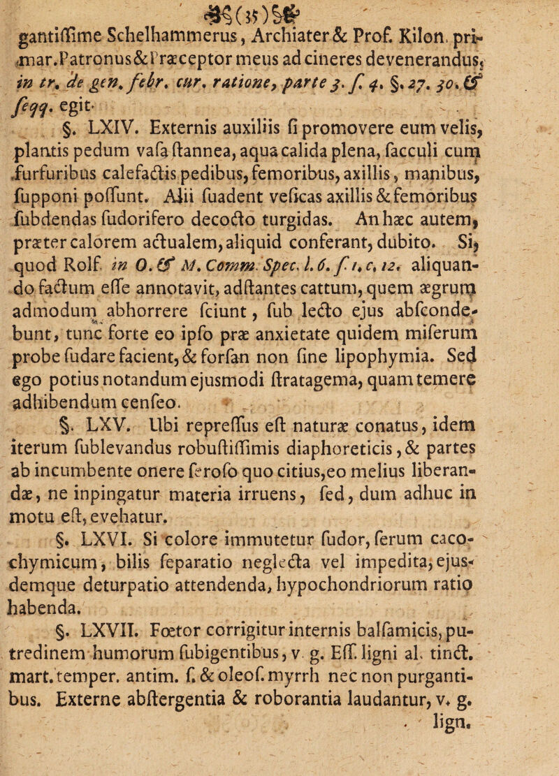 gantiflime Schelhammerus, Archiater & Prof. Kilon, pri^ (niar.Patronus&l rcEceptor meus ad cineres devenerandus* in tr% de gen^febr. cur, ratione9 parte f §,27. fecjq. egit- i . §. LXIV. Externis auxiliis fi promovere eum velis, plantis pedum vafa ftannea, aqua calida plena, facculi cum .furfuribus calefadis pedibus, femoribus, axillis, manibus, fupponi poliunt, Aiii fuadent veficas axillis & femoribus fubdendas fudorifero decodo turgidas. An haec autem, praeter calorem adualem, aliquid conferant, dubito. Si, quod Rolf in O.tf M*Comm> SpecJ.6. f aliquan¬ do fadumefie annotavit, adftantes cattum, quem aegruro admodum abhorrere fciunt, fub ledo ejus abfconde- bunt, tunc forte eo ipfo prae anxietate quidem miferum probe fudare facient, &forfan non fine lipophymia. Sed ego potius notandum ejusmodi ftratagema, quam temere adhibendum cenfeo* §. LXV. Ubi repreffus eft natura conatus, idem iterum fublevandus robuftillimis diaphoreticis ,& partes ab incumbente onere ferofo quo citius,eo melius liberan¬ dae, ne inpingatur materia irruens, fed, dum adhuc in motu efi, evehatur. §. LXVI. Si colore immutetur fudor, ferum caco- chymicum, bilis feparatio negleda vel impedita, ejus* demque deturpatio attendenda, hypochondriorum ratio habenda. §. LXVII. Foetor corrigitur internis balfamicis, pu¬ tredinem humorum fubigentibus, v g. Efi ligni al tind. mart. temper. antim. f. &oleof.myrrh nec non purganti¬ bus. Externe abftergentia & roborantia laudantur, v+ g. * ligrn