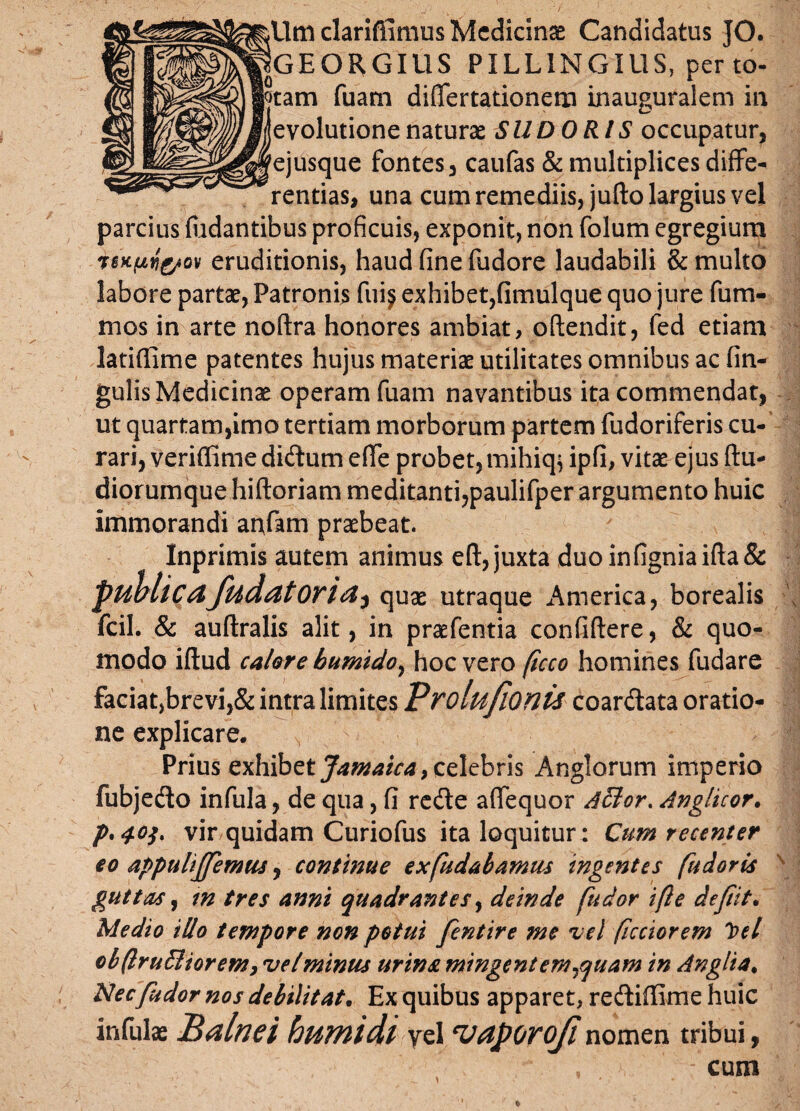 Umclarifllmus Medicinae Candidatus JO. qGEORGIUS PILL1NGIUS, per to- jotam fuam differtationem inauguralem in evolutione naturae SUDORIS occupatur, ejusque fontes, caufas & multiplices diffe¬ rentias, una cum remediis, jufto largius vel parcius fiidantibus proficuis, exponit, non folum egregium tsKpij&Qv eruditionis, haud fine fudore laudabili & multo labore partae, Patronis fuij exhibet,fimulque quo jure fum- mos in arte noftra honores ambiat, oftendit, fed etiam latiflime patentes hujus materiae utilitates omnibus ac fin- gulis Medicinae operam fuam navantibus ita commendat, ut quartam,imo tertiam morborum partem fudoriferis cu¬ rari, veriffime di&um effe probet,mihiq^ ipfi, vitae ejus ftu- diorumque hiftoriam meditanti,paulifper argumento huic immorandi anfam praebeat. Inprimis autem animus eft, juxta duoinfigniaifta& publicafudatoria^ quae utraque America, borealis fcil. & auftralis alit, in praefentia confidere, & quo¬ modo idud calore bumido, hoc vero (icco homines fudare faciat,brevi,& intra limites Vrolufionis coar&ata oratio¬ ne explicare. Prius exhibet Jamaica} celebris Anglorum imperio fubjedo infula, de qua, fi re&e affequor Afflor. Anglicor. vir quidam Curiofus ita loquitur: Cum recenter eo appulijfemus, continue exfudabamus Ingentes fudoris guttas, tn tres anni quadrantes, deinde fudor ifte defit. Medio illo tempore non potui fentire me vel ficciorem loel cbftruffliorem, vel minus urina mingent em ^quam in Anglia. Nec fudor nos debilitat. Ex quibus apparet, rediffime huic infula Balnei bumidi vel 'Vaporofl nomen tribui, . -cum