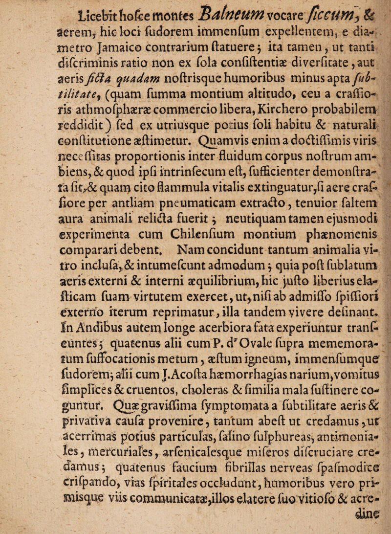 Licebit fiofce motites BdtnfUM vomtflCCUW^ & ierem* hic loci fudorem immenfum expellentem^ e dia¬ metro Jamaico contrarium ftatuere 3 ita tamen, ut tanti difcriminis ratio non ex fola confidentiae diverfitate ,aut aeris fida quadam noftrisque humoribus minus apta fub~ iilitatCy (quam fumma montium altitudo, ceu a craffio- ris athmofphasrae commercio libera, Kirchero probabilem reddidit) fed ex utriusque potius foli habitu & naturali conftitutione aeftimetur. Quamvis enim a dodiffimis viris neceffitas proportionis inter fluidum corpus noftrum am¬ biens, & quod ipfi intrinfecum eft, fufBcienter demonftra- ta fitr& quam cito flammula vitalis extinguatur,fi aere cra& flore per antliam pneumaticam extrado, tenuior faltem aura animali relida fuerit 3 neutiquam tamen ejusmodi experimenta cum Chilenfium montium phaenomenis comparari debent. Nam concidunt tantum animalia vi¬ tro inclufa, & intumefcunt admadum 3 quia poft fublatum aeris externi & interni aequilibrium, hic jufto liberius ela- fticam fuam virtutem exercet, ut>nifi ab admiffo fpifliori externo iterum reprimatur, illa tandem vivere definant» In Andibus autem longe acerbiora fata experiuntur tranf- euntes3 quatenus alii cumP. d* Ovale fupra mememora- tum fuffocationis metum, aeftum igneum, immenfumque fudoremj alii cum J.Acofta haemorrhagias narium,vomitus fimplices & cruentos, choleras & fimilia mala fuftinere co¬ guntur. Quaegraviffima fymptomataa fubtilitare aeris & privativa caufa provenire, tantum abeftut credamus,ut acerrimas potius particulas, falino fulphureas, antimonia- les, mercuriales, arfeniealesque miferos difcruciare cre¬ damus 3 quatenus faucium fibrillas nerveas fp a (modice crifpando, vias fpiritales occludunt , humoribus vero pri- misqne viis communicataejillos elatere fuo vitiofo & acre¬ dine