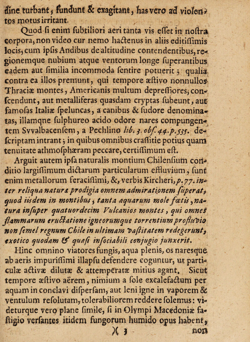 Une tuffcaftt * fundunt & ex-agrtatit, has vero ad viofoii> tos motos irritant ■ Quod fi enim fubtilidri aeri tanta vis effet in rioftra corpora, non video cur nemo ha&enus in aliis editifiimis locis* eum ipfis Andibus de altitudine contendentibus, re* gionemque nubium atque ventorum longe fuperantibus eadem aut fimilia incommoda fentire potuerit j qualia contra ea illos premunt, qui tempore seftivo nonnullos Thraciae montes, Americanis multum depreffiores* con^ fcendunt, aut metalliferas quasdam cryptas fubeunt,au£ famofas Italiae fpeluncas, a canibus & fudore denomina* tas, illamqne fulphureo acido odore nares compungen* tem Svvalbacenfem, a Pechlino libs $,obf 44, kp*sjf> dd- fcriptam intrant, in quibus omnibus crafiitie potius quam tenuitate athmofphaeram peccare, certiffimum eft. Arguit autem ipfa naturalis montium Chilenfiufn coti«* ditio largiflimum dicflarum particularum effluvium, funi enim metallorum feraciffimi, &, verbis Kircheri,/>s 77. in* ter reliqua natura prodigia omnem admirationem fuperat* quod iisdem in montibus ^ tanta aquarum mole foetis ^na* tura infuper quatuordecim Vulcanios montes, qui omne$ flammarum erugatione igne orumque torrentium profluYio non femel regnum Cbile in ultimam Vafiitatem redegerunt $ exotico quodam & quaft tnfociabili c&njugio junxerit. Hinc omnino viatores fungis, aqua plenis, os naresqu^ ab aeris impuriffimi illapfu defendere coguntur, ut partk culae a&ivae dilutae & attemperatae mitius agant* Sicut tempore aeftivo aerem, nimium a fole exealefadum per aquam in conclavi difperfam* aut leni igne in vaporem & ventulum refolutamytolerabilioremredderefolemus: vi* deturque vero plane fimild, fi in Olympi Macedoniae fa- ftigio verfantes itidem fungorum humido opus habent5 X 3 -