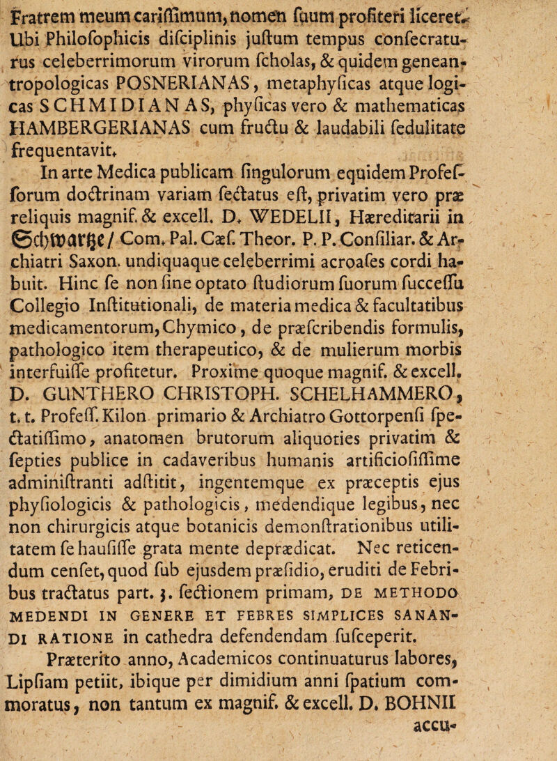 Fratrem meum cariffimum, nomen fuum profiteri liceret* Ubi philofophicis difciplinis juftum tempus confecratu- rus celeberrimorum virorum fcholas, & quidem genean- tropologicas POSNERIANAS, metaphyficas atque logi* cas SCHMIDIANAS, phy (icas vero & mathematicas HAMBERGERIANAS cum fruftu & laudabili fedulitate frequentavit* In arte Medica publicam fingulorum equidem Profefc forum dodrinam variatu fe&atus eft, privatim yero prae reliquis magnif.& excell, D* WEDELI1, Haeredimrii in; / Com* Pal. Caef. Theor. P. P. Confiliar. & Ar- chiatri Saxon, undiquaque celeberrimi acroafes cordi ha¬ buit. Hinc fe non fine optato ftudiorum fuorum fucceflu Collegio Inftitutionali, de materia medica & facultatibus medicamentorum, Chymico, de praefcribendis formulis, pathologico item therapeutico, & de mulierum morbis interfuiffe profitetur. Proxime quoque magnif. & excell. D. GUNTHERO CHRISTOPH. SCHELHAMMERO, t.t. Profeff. Kilon primario & Archiatro Gottorpenfi fpe- ftatifiimo, anatomen brutorum aliquoties privatim & fepties publice in cadaveribus humanis artificiofiffime adminiftranti adftitit, ingentemque ex praeceptis ejus phyfiologicis & pathologicis, medendique legibus, nec non chirurgicis atque botanicis demonftrationibus utili¬ tatem fe haufiffe grata mente depfaedicat. Nec reticen¬ dum cenfet,quod fub ejusdem praefidio, eruditi de Febri¬ bus tradlatus part. $. fedlionem primam, de methodo MEDENDI IN GENERE ET FEBRES SIMPLICES SANAN¬ DI ratione in cathedra defendendam fufceperit. Praeterito anno, Academicos continuaturus labores, Lipfiam petiit, ibique per dimidium anni fpatium com¬ moratus , non tantum ex magnif, & excell. D* BOHNII s - accu-