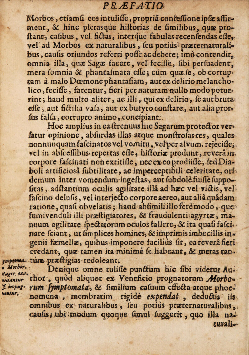 Morbos, etiamfi cos mtuliffe, propria conieffione ip&affir- menc, &: hinc plerasque hiftorias de fimilibus, quae pro¬ flant, cafibus, vel fidas, inter que fabulas recenfcndas efler vel ad Morbos ex naturalibus, feu podiis' prxtcmaturalr* bus ,caufis oriundos referri pofleac debere; imo contendit, omnia illa, quae Sagx facere, vel feciffe, fibi perfuadenr,/ mera fomnia & phantafmata effe; cum quatfc, obcorrup* tam a malo Daemone phantafiam, aucex delirio melancho¬ lico , feciffe, fatentur, fieri per naturarmoullo modo potue¬ rint ;haud multo aliter, ac ilii ,qui ex delirio, feautbruta cfle, aut fidilia vafa, aut ex butyro conflare,, aut alia pror» fus falfa, corrupto animo, concipiant:. Hoc amplius in ea ftrenuus Hic Sagarum protedorvcr- fatur opinione, abfurdas illas atque monftrofasres, quales> monnunquamfafeinatos vel vomitu ,rfve3per alvum, rejeciffe^ vel in abfccflibus?repertas efle, hiftoriac produnt, teveram, corpore fafeinati nonextitifle, nec ex eo prodiiiIe 3 ied Dia* boli artificiosa fubtilitace, ac impercepribili celeritate, orih demum inter vomendum ingeftas , autfubdolefuiflefuppo^ fitas, adftantium oculis agilitate illa ad hxc vel vidis ,vel> fafeino delufis, vclinterjedo corpore aereo, aut aliaquadam rarione,quafi obvelaris; haud abfimili illo fere modo ,qu© fumivenduli illi pracftigiacores, 65 fraudulenti agyrtat, ma« mium agilitate fpe&atorum oculos fallere, & ita quafifafd* nare fciant, utiitnplices homines, 65 imprimis imbecillis ia* genii femellae, quibusimponere facilius fit, ea revera fieri credant, qpx tamen ita minime f& habeantmeras can- •fmftm#» tum -pfxft igias red o 1 ean t. Denique omne tulifle punfltiim hic fibi videtur Au- JLnwr * thor , quod aliquot ex Veneficio prognatorum Alorbo* %**?**' rum fymptomat^i & fimilium cafuum cffe&a atque phoe-1 nomena * membratim rigide expendat 9 deducis iis omnibus ex naturalibus , feu potius prxternamralibus» caulisijubi imodum qgoqge fimul iuggerk, quo illa naJ curalio