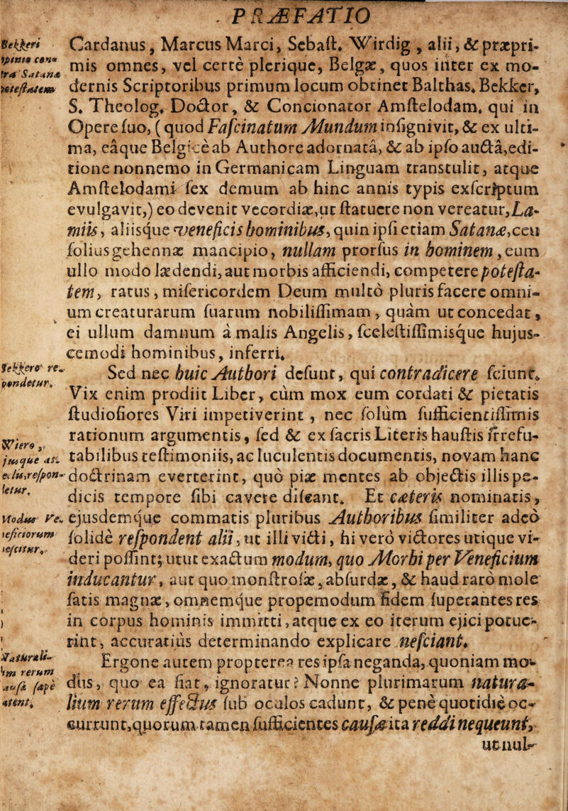 Cardanus, Marcus Marci , Seba(L Wirdig y alii,&prxpri- 'w**slun* m*s omnes> vel certe plerique, Belgae, quos iitcer ex mo- weftattm dernis Scriptoribus primum locum obtinet Balchas* Bekkcr, S* Theolog* Dodor, &: Condonator Amftelodam* qui in Opere fuo, (quod Fafcinatum /Mundum infignivit» & ex ulti¬ ma, eaque Belgice ab Authore adornata, &c ab ipfoaufta,edi¬ tione nonnemo in Germanicam Linguam transtulit, atque Amftelodami fex demum ab hinc annis typis exfcrfptum evulgavit,) eo devenit vecordixvut flatucre non vereatur,L$- miis, aliisque ^veneficis hominibus, quin i pii edam Satana,cc y foliusgehennas mancipio, nullam prorfus in hominem ,eum ullo modo ludendi, aut morbis afficiendi, competerepoteftd* temy ratus, mifencordem Deum multo pluris facere omni¬ um creaturarum fuarum nobilifiimam, quam ut concedat* ei ullum damnum a malis Angelis, fceleftiffimisque hujus¬ cemodi hominibus, inferri* Sed nec huicAutbori defunt, qui contradicere fciunt* Vix enim prodiit Liber, cum mox eum cordati &c pietatis ftudiofiores Viri impetiverint , nec foliim fufficientiffimis rationum argumentis, fed &c ex facrisLiteris hauftis frrefu- tabilibus teftimoniis, ac luculentis documentis, novam hanc aiuse/pon* dodrinam everterint, quo pix mentes ab cbjedis illis pe- ktm' dicis tempore fibi cavere difeant» Et cateris nominatis, wodm re. ejusdemque commatis pluribus Authoribus fimiliter adeo \efictomm /olide refpondent alii, ut illi vidi, hi vero vidores utique vi* deri poffint; utut exadum modum, quo Atorhiper Veneficium inducantur, aut quomonftro& * abfurejae, & haud raro mole fatis magnas , omnemque propemodum fidem fuperantesres > in corpus hominis immitti,atque ex eo iterum ejici-potuc» tint, accuratius determinando explicare nefeiant* Ergone autem propterea res ipfaneganda, quoniam mo¬ dus, quo ea fiat, ignoratur?Nonne plurimarum natura* Ihmrtmm effeBus fub oculos cadunt, & pene quotidie oc- eurruntsqporum tamen fufEcientesc^^^ita r e ddine queuntr u&nuL mere, j tu que a si 'Vatunti- hm rerum ■aufi (afe 4tsnfi