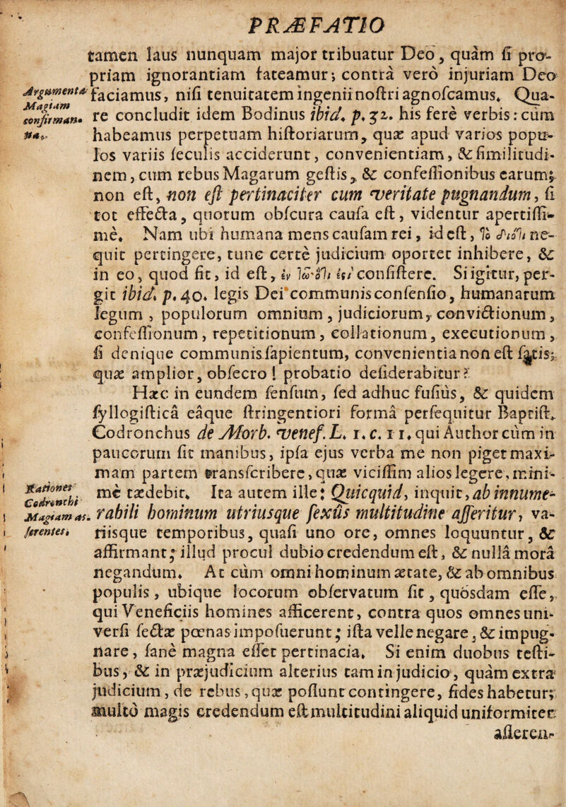 tamen laus nunquam major tribuatur Deo, quam fi pro¬ priam ignorantiam fateamur > contra vero injuriam Deo Argumentafaciamus, nifi tenuitatem ingenii noftri agnofcamus* Qua- Znjirman. re concludit idem Bodinus ibid♦ his fere verbis : cum **» habeamus perpetuam hiftoriarum, quae apud varios popti* los variis feculis acciderunt, convenientiam, tefimilicudi* nem, cum rebus Magarum geftis* Sc confefiionibus earum; non eft, non eft pertinaciter cum 'veritate pugnandum, fi tot effe&a, quorum obfcura caufa eft, videntur apertiffi- me, Nam ubi humana mens caufam rei, id eft, % chali ne¬ quit pertingere, tunc certe judicium oportet inhibere, &: in eo, quod fit, id eft, iv lco'$1/ Ij/confiftere. Si igitur, per¬ git ibid p, 4o* legis Dei communisconfenfio, humanarum legum, populorum omnium , judiciorum, convidionum, confeflronum, repetitionum, collationum, executionum, fi denique communisfapientum, convenientia non eft f^tiss quae amplior, obfecro ! probatio defiderabitur l Hxc in eundem fenftim, fed adhuc fufius, &c quidem fyllogiftica eaque ftringentiori forma perfequitur Bapcift* Codronchus de Adorb. uenef.L♦ r*c, i r* qui Authorcurnin paucorum fit manibus, ipfa ejus verba me non piget maxi¬ mam partem &ransfcribere>quae vicifflm alios legere, mini- codrXli tasclebir* Ita autem ille: Qui c quid, inquit, abinnume- rahili hominum utriusque fexus multitudine afferitur, va- jcrentef, riisque temporibus, quafi uno ore, omnes loquuntur, &c affirmant; illud procul dubio credendum eft, & nulla mora negandum* At ciim omni hominum astate, $£ ab omnibus populis, ubique locorum obfervatum fic, qubsdam effe, qui Veneficiis homines afficerent, contra quos omnes uni- verfi fedae pcenas impofiierunt; ifta velle negare , impug¬ nare , fane magna eflet pertinacia* Si enim duobus tefti- bus , & in praejudicium alterius cam in judicio , quam extra judicium, de rebus,quae poflunteontingere, fides habetur; multo magis credendum eftmulticudinialiquiduniformitec aflerea,-