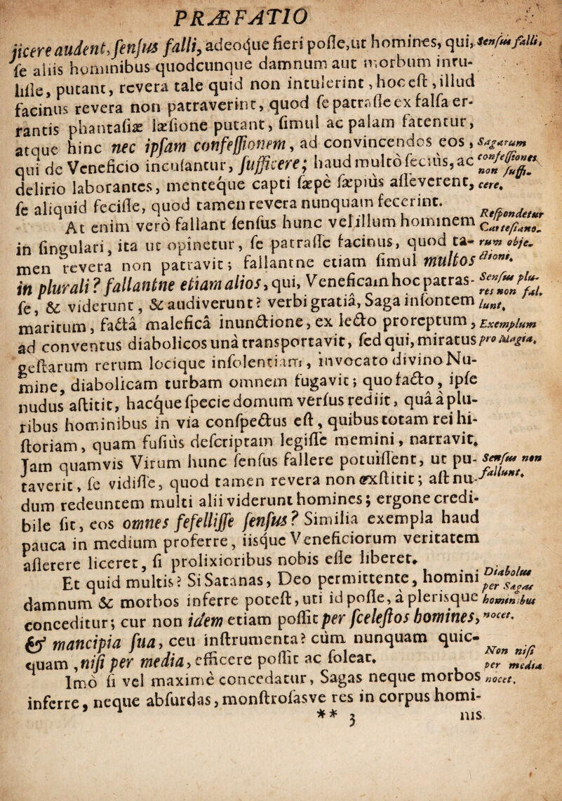 PRJ3FAT10 jtcere audent, fenfus falli, adeo^ue fieri polle,ut homines, qui Te aliis hommibus quodcunque damnum aut morbum inruv liile, putant, revera tale quid non intuiet int, hoc cft, illud facinus revera non patraverint, quod {Lpatr<dlecxfalfaer¬ rantis phantafix latfionc putant, fimul ac palam fatentur, atciue hinc nec ipfatn confe/Jionm, ad convincendos eos, SIc VcneBcio i »lan.ur,l,audmultoftc,uS,ac'~/^ delirio laborantes, menceque capti fepe fepius afleverene,.«**. fe aliquid fecifle, quod tamen revera nunquam fecerint. At enim vero fallanc fenfus hunc vclillum hominem CZ^. in fingulari, ita ut opinetur, fe patraile facinus, quod ta- r*m *kje. men revera non patravit; fallantne etiam fimulmltosa’°m' in plurali ? fallantne etiam alios, qui, Veneficam hoc patras - Te, 6^ viderunt 5 Sc audiverunt? verbi gratia, Saga iniontem maritum, fada malefica inundione, ex ledo proreptum 5 Exemplum ad conventus diabolicos una transportavit, fed qui, miratus/-*^'*, gcltarum rerum loeique infolentiam, invocato divino Nu¬ mine, diabolicam turbam omnern fugavit; quofado, ipfe nudus’aftitit, hacquefpecicdomumverfusrediit, quaaplu- ribus hominibus in via confpedus efl, quibus totam rei hi- ftoriam, quam fufitis deferiptam legifle memini, narravit. Tam quamvis Virum hunc fenfus fallere potuillent, ut pu- smfm ».» taverit, fe vidifle, quod tamen revera nonffxflitit; aftnu--''* *l' dum redeuntem multi alii viderunt homines; ergone credi¬ bile fit, eos omnes fefellijfe fenfus? Similia exempla haud pauca in medium proferre, iisque Veneficiorum veritatem afierere liceret, fi prolixioribus nobis efle liberet. Et quid multis; Si Satanas, Deo permittente, homini^^ damnum &c morbos inferre poteft,uti id polle, a plerisque conceditur-, cur non idem etiam poffitper fceleflos homines, *<’«'• & mancipia fua, ceu inftrumenta? cum nunquam quic- ^ quam ,nifiper media, efficere poffit ac foleac. P,Tm'/L Imo fi vel maxime concedatur, Sagas neque morbos „aceti inferre, neque abfurdas, monftrofasve res in corpus homi- 1 ** - nis