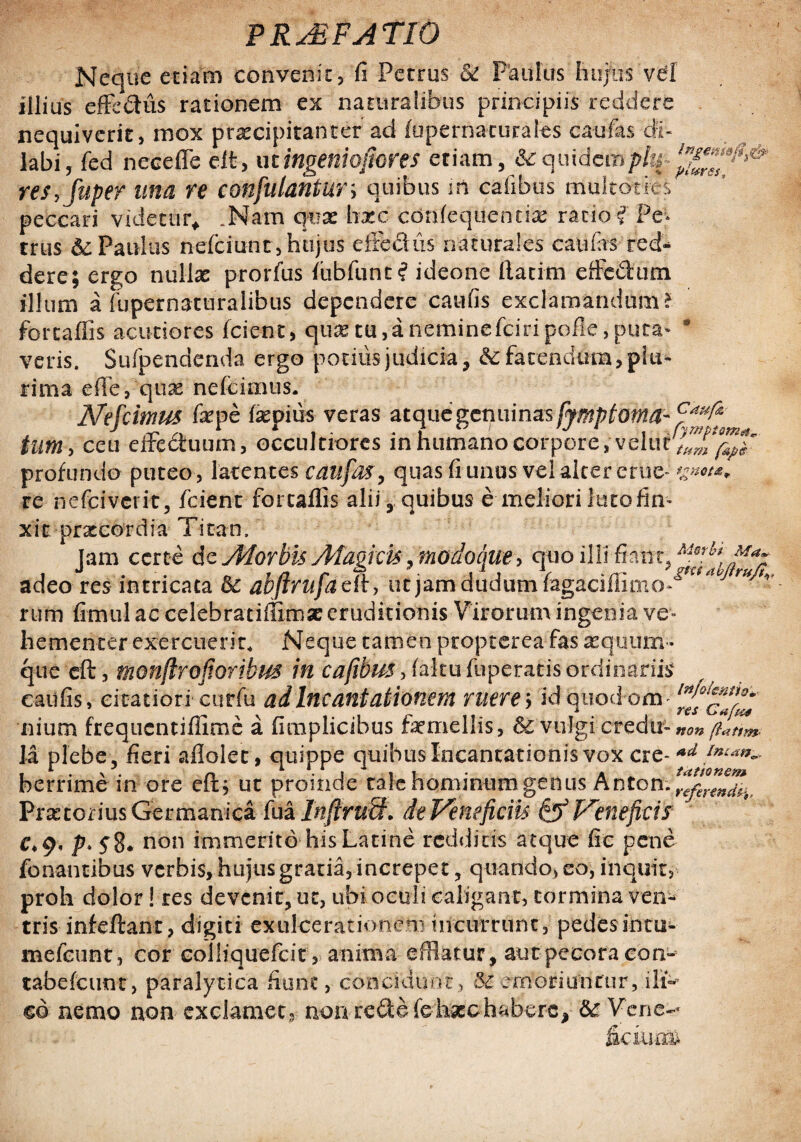 Neque etiam convenit, fi Petrus 5c Paulus hujus vel illius efic&us rationem ex naturalibus principiis reddere nequiverit, mox praecipitanter ad iu perna rurales caufas di¬ labi, fed neceffe eit, mingeniofiores etiam, & quidemph res, fuper una re confutantur* quibus m cafibus multoties * peccari videtur* .Nam qux hxc confequentfe ratio i Pe;* trus & Paulus nefeiunt, hujus effedtis naturales caufas red¬ dere; ergo nullas prorfus fubfunt? ideone fiatim efferum illum a fupernaturalibus dependere caufis exclamandum? forcaffis acutiores (cient, quas tu ,a neminefeiri pofle, puta* * veris. Sufpendenda ergo podiis judicia, bc fatendum, plu¬ rima effe, quae nefeimus. Nefcimus faepe faspius veras atque genuinas [ymptoma- tum, ceu eifedtuum, occultiores in humano corpore, velur^f^' profundo puteo, latentes caufas, quas fi unus vel aker erue' *gnot*+ re nefeiverit, fcient forcaffis alii, quibus e meliori luto fin¬ xit pr x co r d ia Ti t a n. Jam certe de Morbis Magicis-, modoque > qtio illi fiant, Af-(rl^Jfiax adeo res intricata bc abfirufadl, utjamdudumfagaciffirno^^ ruf' rum fimul ac celebratiffimat eruditionis Virorum ingenia ve¬ tuerit* Neque tamen propterca fas aequum» 0foribus in cafibus, (altu fuperatis ordinariis i curfu ad Incantationem ruere; id quod om nium frequentiffime a fimplicibus femellis, 6c vulgi credti» non flati m- la plebe, fieri aflolec, quippe quibus Incantationis vox cre- *d berrime in ore eftj ut proinde tale hominum genus Anton. ^^^* Praetorius Germanica fua InftruM. de Veneficiis & Veneficis J C*9< P' S8* non immerito his Latine redditis atque fie pene fc nantibus verbis, hujus gratia, increpet, quando, eo, inquit, proh dolor! res devenit, ut, ubi oculi caligant, tormina ven¬ trisinfeftant, digiti exulcerationem incurrunt, pedesintu- mefeunt, cor colliquefcit, anima efflatur, aut pecora con- tabefcunt, paralytica fiunt, concidunt, S£ emoriuntur, ilfc eo nemo non- exclamet, non re&e (ehxchabere, bc Vene- fkiurm hemencer exer que eft, monfh caufis, citatior