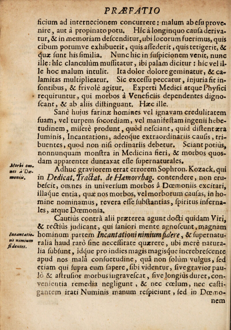 Morbi omm nes * 'Dce- moniit* incantatio¬ ni mmtum fidentes. PRJRFATIO ficium ad internecionem concurrere* malum abefuprove* nire, auta propinaro potu* Hic a longinquo caufa deriva¬ tur, & in memoriam defeenditur, ubi locorum fuerimus, quis cibum porumve exhibuerit, quis adederit, quis tetigerit, & ^ux funt his fimilia. Nunc hic in fufpicionem venit, nunc ille: hic clanculum muflitatur, ibi palam dicitur : hic vel il¬ le hoc malum intulit. Itadolor doloregeminatur, & ca¬ lamitas multiplicatur. Sic exceflu peccatur, injuriaficin- fontibus, & frivole agitur. Experti Medici atque Phyfici requiruntur, qui morbos a Veneficiis dependentes digno- fcant, ab aliis diitingtrant. Hxc ille. Sane hujus farinas homines vel ignavam credulitatem fuam, vel turpem focordiam, vel manifeftam ingenii hebe¬ tudinem, mifere produnt, quod nefeiant, quid diflentxra luminis, Incantationi, adeoque extraordinariis caufis, tri¬ buentes, quod non nifi ordinariis debetur. Sciant potius, nonnunquam monftra in Medicina fieri, &: morbos quos¬ dam apparenter duntaxat efle fupcrnaturales. Adhuc graviorem errat errorem Sophron. Kozack, qui in Dedicat.lraEtat♦ deHeemorrkag* contendere, non eru- befeit, omnes in univerfum morbos i Doemoniis excitari, iliaque entia, qux nos morbos, vel morborum caufas, in ho¬ mine nominamus, revera eflefubftantias, fpiritusinferna¬ les, atque Dcemonia. Cautius contra alii prxterea agunt dodi quidam Viri, & re&ius judicant, qui faniori mente agnofeunt,magnam hominum partem Incantationi nimium fidere, &:fupernatu- ralia haud raro fine neceflltate quxrere, ubi mere natura¬ lia fubfunt, idque pro indies magis magisque increbrefcente apud nos mala confuetudine, qua non folum vulgus, fed etiam qui fupra eum fapere,fibi videntur, fivegraviorpau¬ lo 8c aftrufior morbus ingravefeat, fi ve longius duret, con¬ venientia remedia negligunt , &c nec coelum, nec cafti- g&ntem irati Numinis manum refpiciunt, fed in Dcemo- nem