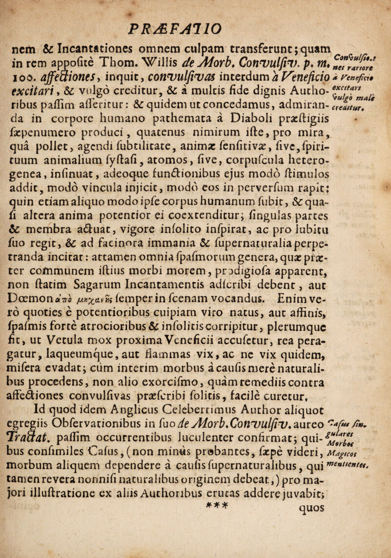 nem & Incantationes omnem culpam transferunt;quam in rem appofite Thom. Willis de vMorb, Convuljh). p. m, ioo. affectiones> inquit, connjulfinjas interdum a Veneficio * Venefici* excitari, vulgo creditur, & a multis fide dignis Autho- 6^cJa0nmart ribus paffirh afferitur: Equidem ut concedamus, aclmiran- “efttur* * da in corpore humano pathemata a Diaboli praeftigiis f&penumero produci, quatenus nimirum ifte, pro mira, qua pollet, agendi fubnlitate, animx fenfitivx, five,fpiri- tuum animalium fyftafi, atomos, fi ve, corpufcula hetero- genea, infinuat, adeoque fundionibus ejus modo /limulos addit, modo vincula injicit, modo eos in perverfum rapit: quin etiam aliquo modo ipfe corpus humanum fubit, &c qua- fi altera anima potentior ei coextenditur, fingulas partes ic membra a&uat, vigore infolito infpirat, ac pro labitu fuo regit, ad facinora immania & fupernaturaliaperpe- tranda incitat: attamen omnia fpafmorum genera, quae pf&» ter communem iftius morbi morem, prodigiofa apparent, non ftatim Sagarum Incantamentis ad/cribi debent, aut Dcrmon«Vfl /emperin fcenam vocandus. Enim ve- ro quoties e potentioribus cuipiam viro natus, aut affinis, fpafmis forte atrocioribus&infoliciscorripitur, plerumque fit, ut Vetula mox proxima Veneficii accufetur, rea pera¬ gatur , laqueumque, aut flammas vix, ac ne vix quidem, mifera evadat; cum interim morbus acaufis mere naturali¬ bus procedens, non alio exorcifmo, quam remediis contra affediones convulfivas prae/cribi /olitis, facile curetur, Id quod idem Anglicus Celeberrimus Author aliquot egregiis Obfervationibus in fuo de Alorb.Conuulfiv* aureo fi». Traaat. paffim occurrentibus luculenter confirmat; qui- bus confimiles Cafus,(non minus probantes, faspe videri , Magicos morbum aliquem dependere a caufisfupcrnaturahbus, op\m<inU€nt* tamen revera nonnifi naturalibus originem debeat,) pro ma¬ jori illuftratione ex ahis Authoribus erucas addere juvabit;