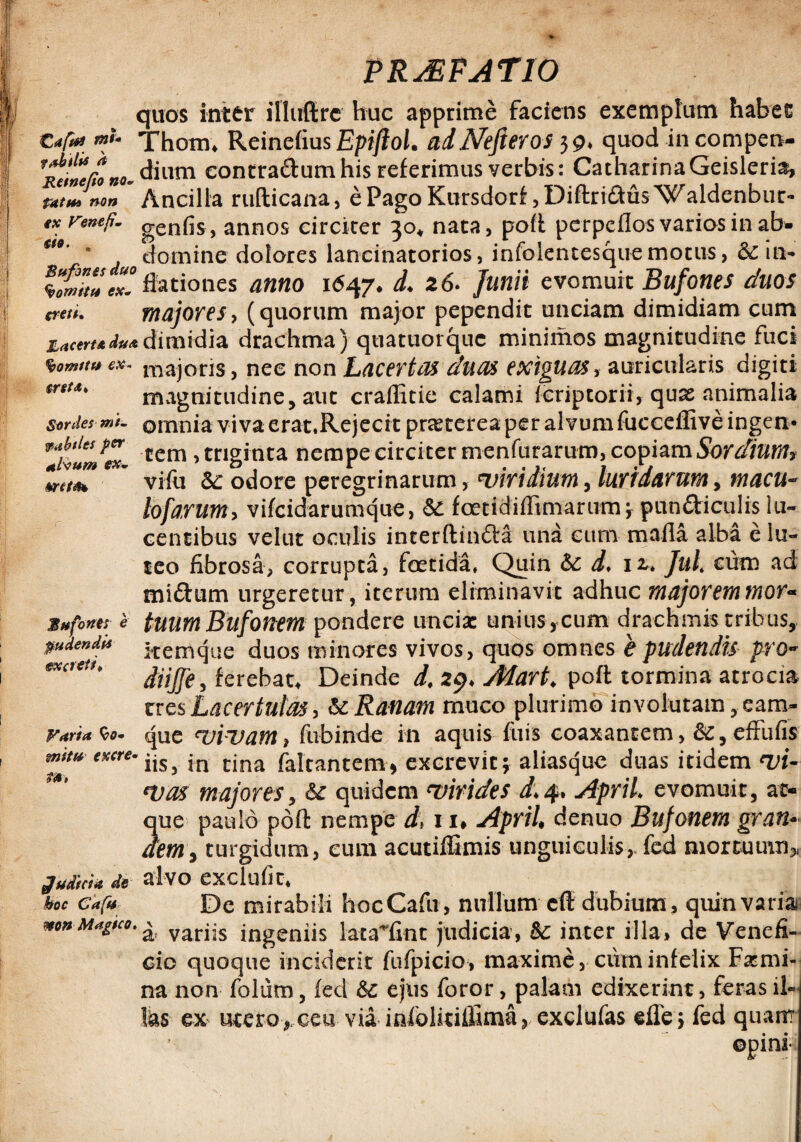 quos inter illuftrc huc apprime faciens exemplum habet . . Thom* Reinefius EpiftoL adJVefieros 39* quod incompen- ^Rcfnefono- dium contra&um his referimus verbis: CatharinaGeisleria, pat$*3 non Ancilla rufticana, e Pago Kursdorf ,DiftridlusWaldenbur- ex vwtfi- genfis, annos circiter 30* nata, poft perpeflos varios in ab- ' domine dolores lancinatorios, infolencesque motus, 6cin~ \Suttltl°. ffationes anno 1647* L 26. Junii evomuit Bufones duos creti. majores, (quorum major pependit unciam dimidiam cum zacert*d#Adimidia drachma) quatuorque minimos magnitudine fuci <bomtt»ex. majoris, nec non Lacertas duas exiguas, auricularis digiti (rstd' magnitudine, aut craffitie calami (criptorii, qua2 animalia sardes mi- omnia viva erat.Rejecrt praeterea per alvum fucceffive ingen* ~‘LmUr , triginta nempe circiter menfurarum, copiam Sordiunt* villi Sc odore peregrinarum, wiridium, luridarum9 meteu- toforum9 vifeidarumque, &£ foetidiffimarum; pundticulis lu¬ centibus velut oculis interftinfta una cum maila alba e iu- ftdbtles per ttfoum ex- mtfo ico fibrosa, corrupta, foetida, Quin &c d, 12,. Jul. cum ad mi&um urgeretur, iterum eliminavit adhuc majorem mor- Bufone! 'e tuum Bufonem pondere uncia: unius, cum drachmis tribus, pudendis •tcmqae duos minores vivos, quos omnes e pudendis pro- exaeU’ diijfe, ferebat. Deinde d, 29, Aiart. poft tormina atrocia tres Lacertulos, & Ranam muco plurimo involutam, eam- Fana <io- que vivam, fubinde in aquis fuis coaxantem, &, efFufis tuitu exere. jn nna faicantcm, excrevit; aliasquc duas itidem vi¬ vas majores, 6c quidem ‘virides i.4. April. evomuit, at¬ que paulo poft nempe d, 11, April, denuo Bufonem gran¬ dem , turgidum, eum acutiflimis unguiculis,, fed mortuum, g»M* de alvo exclufit, hoc edfu De mirabili hocCafu, nullum eft dubium, quin varia ^ varjjs ingeniis lata~fint judicia, &c inter illa, de Venefi¬ cio quoque inciderit fufpicio, maxime, cum infelix Fa:mi- na non folum, (ed & ejus foror, palam edixerint, feras il- Ihs ex utero , ceu via infclitifiima, exclufas effe ; fed quam