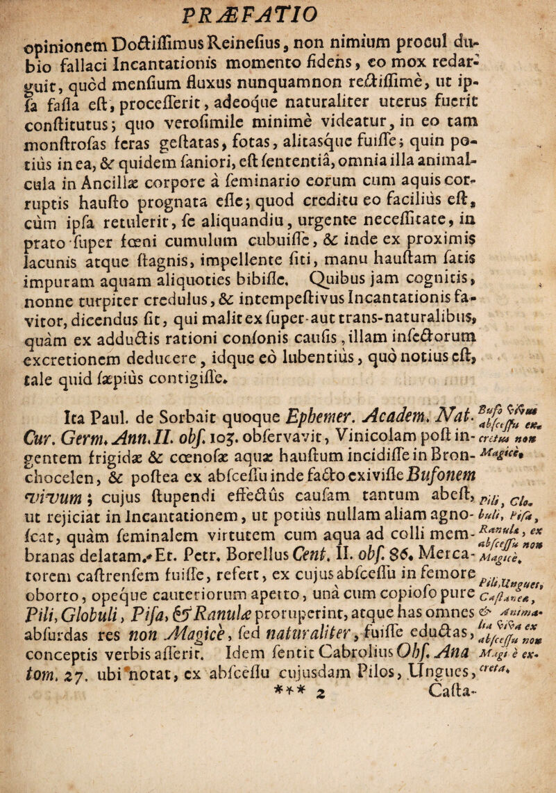 opinionem Do&iflimus Reinefius, non nimium procul du¬ bio fallaci Incantationis momento fidens, eo mox redar¬ guit, quod menfium fluxus nunquamnon reiftiffime, ut ip- fa fafla eft , proceflerit, adeoque naturaliter uterus fuerit conftitutus; quo verofimile minime videatur, in eo tam monftrofas feras geftatas, fotas, alicasque fuifle; quin po¬ tius in ea, &r quidem faniori, eft fen tentia, omnia illa animal- cula in Ancilla: corpore a feminario eorum cum aquis cor¬ ruptis haufto prognata efle; quod creditu eo facilius eft, cum ipfa retulerit, fe aliquandiu, urgente necefiicate, in prato fuper fceni cumulum cubuiflc, Sc inde ex proximis lacunis atque ftagnis, impellente fiti, manu hauftam fatis impuram aquam aliquoties bibifle. Quibus jam cognitis, nonne turpiter credulus, & intempeftivusIncantationis fa¬ vitor, dicendus fit, qui malitexfuper-auttrans-naturalibtis, quam ex addu&is rationi confonis caufis, illam infc&orum excretioncm deducere, idque eo lubentiiis, quo notius eft, tale quid faepius contigifle* Ita Paul, de Sorbait quoque Epbemer. A eadem. Nat- s Cur. GernuAnn.il. obf. io$. obfervavit, Vinicolam poft in- criim gentem frigidas &: coenofae aqua: hauftum incidifleinBron- chocelen, 6c poftea ex abfceflu inde fa6lo exivitte Bufonem vivum i cujus ftupendi effe&us caufam tantum ab eft, Ptli> ut rejiciat in Incantationem, ut potius nullam aliam agno- buif nf*, fcat, quam feminalem virtutem cum aqua ad colli branas delatam,* Et. Pctr* BorellusCV^* II. obf $6« Merca- Magice^ torem caftrenfcm fuifle, refert, ex cujus abfceflu in femore ... , \ • r ttlt, L£&PU oborto, opeque cauteriorum aperto , una cum copiolo pure Pili, Globuli, Pifa, Ranula proruperint, atque has omnes <&• Ahtma* abfurdas res non Magice, fed naturaliter, fuifle educas, conceptis verbis aflerir. Idem fentit Cabrolius Obf. Ana Mugt e ex* tom> 27. ubi*notac, cx abfceflu cujusdam Pilos, Ungues/'** *** 2 Cafta-