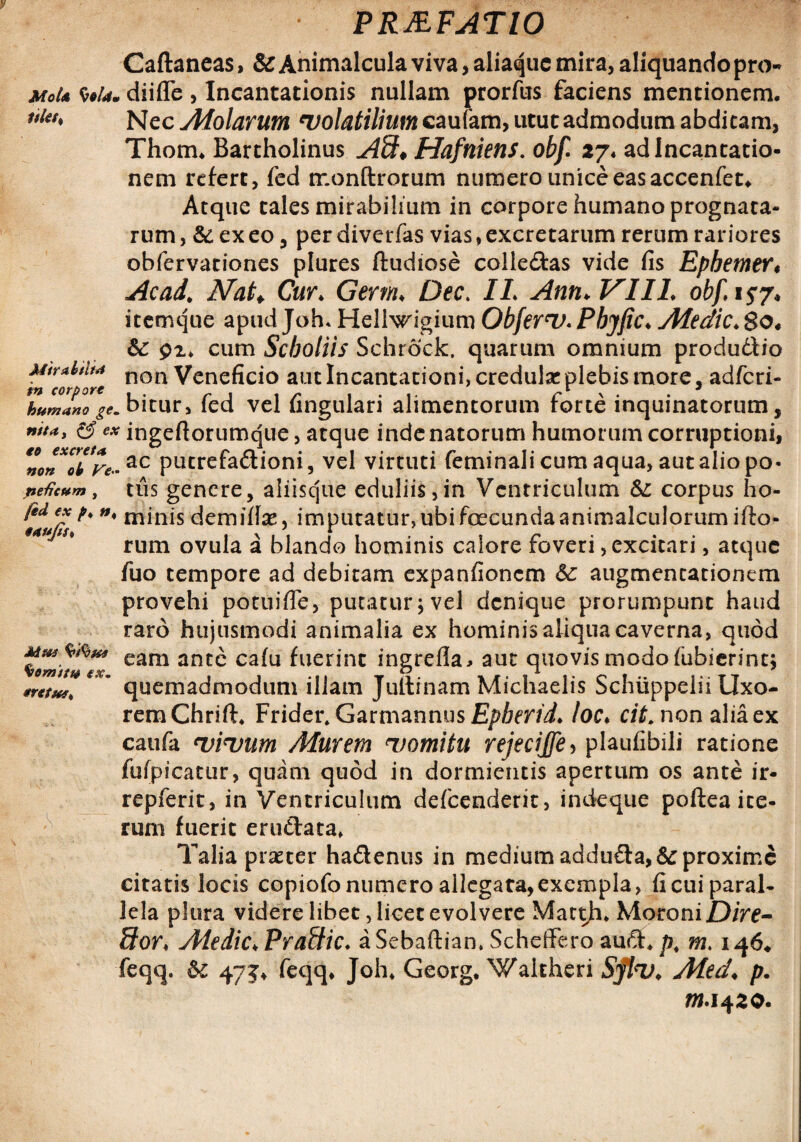 P RAF ATIO Caflaneas, & Animalcula viva, aliaque mira, aliquando pro- MoU Wrf. diifle , Incantationis nullam prorfus faciens mentionem. i$Ut% Nec Afolarum 'volatilium caufam, utut admodum abdicam, Thom. Bartholinus A9* Hafniens. obf 27* ad Incantatio¬ nem refert, fed monftrorum numero unice eas accenfet. Atque tales mirabilium in corpore humano prognata¬ rum, & exeo, perdiverfas vias,excretarum rerum rariores obfervationes plures ftudiose colledas vide fis Epbemer* Ac ad. Nat♦ Cur. Germ. Dee. II. Ann. VIII. obf,i$j* itemque apud Joh* Hellwigium Obferv. Pbyfic. Aledic. $o4 &£ gz. cum Scboliis Schrock, quarum omnium produdio MtrahlM non Veneficio aut Incantationi, credulae plebis more, adferi- L^bitur, fed vel fingulari alimentorum forte inquinatorum, wta, & ex ingefiorumque, atque inde natorum humorum corruptioni, ac putrefadioni, vel virtuti feminali cum aqua, aut alio po- peGc*m, tus genere, aliisque eduliis, in Ventriculum & corpus ho- l*d e£ n' minis demifte, imputatur, ubi foecunda animalculorum ifto- '*u rum ovula a blando hominis calore foveri, excitari, atque fuo tempore ad debitam expanfionem 6c augmencationem provehi potuifle, putatur;vel denique prorumpunt haud raro hujusmodi animalia ex hominis aliqua caverna, quod eam ante caiu fuerint ingrefla* aut quovis modo fubierint; quemadmodum illam Jultrnam Michaelis Schiippelii Uxo¬ rem Chrift* Frider. GarmannusJE/^mi. loc* cit. non alia ex caufa vivum Murem vomitu rejecijfe, plaufibili ratione fufpicatur, quam quod in dormientis apertum os ante ir- repferit, in Ventriculum defeenderit, indeque poftea ite¬ rum fuerit erudata. Talia praeter hadenus in medium adduda,& proxime citatis locis copiofo numero allegata,exempla, fi cui paral¬ lela plura videre libet, licet evolvere Matth. Moroni£)/Ve- dor♦ Aledic. Pradic. aSebaftiam Scheffero aud> p, m. 146* feqq. &c 47$. feqq, Joh. Georg. Waitheri Sflv. Aled. p. fll.1420. Mu* Sternit# exm