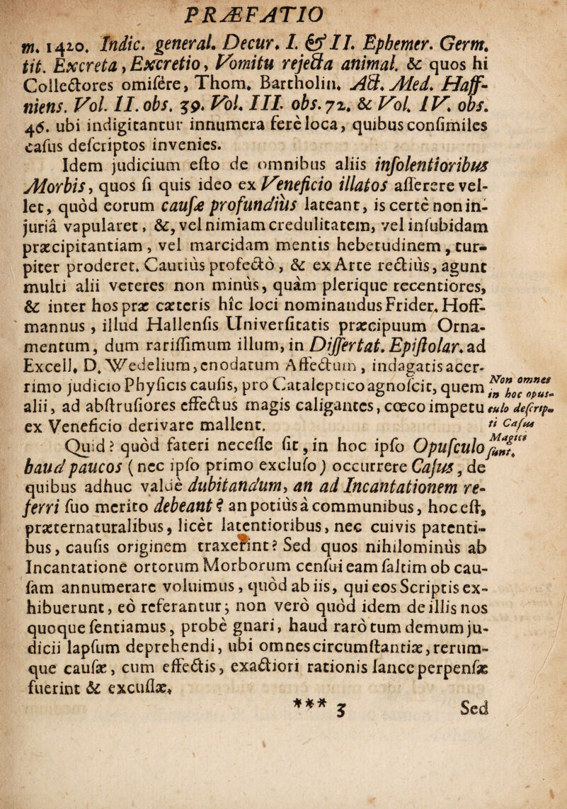 tn. 1420* /«i/c. generat. Decur♦ L &IL Ephemer. G^m. tit. Excreta, Exeretio, Vomitu rejeSa animal &c quos hi Colledores omifere, Thom* Bartholin* A&.Med* Haff- mens. Vol ll.obs. jp. /I/. ofo.72. & /^o/4 IV. op/. 46. ubi indigitantur innumera fere loca, quibus confimiles cafus defciiptos invenies. Idem judicium efto de omnibus aliis infolentioribus Morbis, quos fi quis ideo ex Veneficio illatos aflerere vel¬ let, quod eorum caufie profundius lateant, is certe nonin- Juria vapularet, vel nimiam credulitatem, velinfubidam praecipitantiam , vel marcidam mentis hebetudinem, tur¬ piter proderet. Cautius profecto, &: ex Arte rectius, agunt multi alii veteres non minus, quam plerique recentiores, &: inter hos prae ceteris hic loci nominandus Frider.HofF- mannus, illud Hallenfis Univerfitatis praecipuum Orna¬ mentum, dum rariffimum illum, in Dijfertat. Epiftolar.zd Excel!» D4Wedeliura, enodatum Aftedtun, indagatisacer- rimo judicio Pbyficis caufis, pro Catalepcicoagnofeit, quem ^JlocZpus* alii, ad abftrufiores effe&us magis caligantes, coecoimpetueub defcr(p* ex Veneficio derivare mallent. t* Cafa Quid? quod fateri necefle fit,in hoc ipfo OpufculofeZf** baudpaucos (nec ipfo primo exclufo) occurrere Cajus 9 de quibus adhuc valde dubitandum, an ad Incantationem re¬ ferri fuo merito debeant i an potius a communibus, hoceft, praeternaturalibus, licet latentioribus, nec cuivis patenti¬ bus, caufis originem traxefint? Sed quos nihilominus ab Incantatione ortorum Morborum cenfui eam faltim ob cau- fam annumerare voluimus, quod ab iis, qui eos Scriptis ex™ hibuerunt, eo referantur; non vero quod idem de illis nos quoque fentiamns, probe gnari, haud raro tum demum ju¬ dicii lapfum deprehendi, ubi omnes circumflandae, rerum- que caufo, cum effedis, exadiori rationis lance perpenfas fuerint di excuflae* *** J Sed