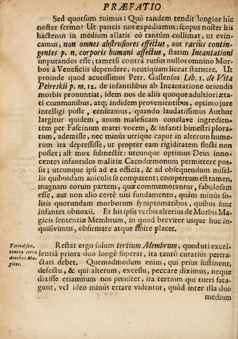 Sed quorfum ruimus ? Quo tandem tendit longior hic nofter fermo? Ut paucis nos expediamus : fcopus noftcr his faaftenus in medium allatis eo tantum-collimat, ut evin¬ camus , non omnes abflrufiores effeftus, aut ratius contin¬ gentes p> n. corporis humani affeftus, ftatim Incantationi imputandos efTe;cametfi contra rurfus nullos omnino Mor¬ bos a Veneficiis dependere, neutiquam liceat (latuere. Ut proinde quod acutiffimus Petr. Gaflenfus Lib. i* de Vita Peireskii p♦ m. ix* de infantilibus ab Incantatione oriundis morbis pronuntiat, idem nos de aliis quoqucadultiori^ta- ti communibus, atq; indidem provenientibus, optimo jure intelligi pofle , cenfeamus, quando laudatiffimus Author largitur quidem , anum maleficam conclave ingredien- tem per Fafcinum matri vocem, Sc infanti bimeftriplora- tum, ademifle, nec minus utrique caput in alterum hume¬ rum ita depreffiffe, ut propter eam rigiditatem fiedti non pofIet;aft mox fubnedlit: utcunque optimus Deus inno¬ centes infantulos malitix Cacodcemonum permittere pos- fit; utcunque ipfi ad ea officia, Sc ad obfequcndum mifel- lis quibusdam aniculisfecomparent; compertumelttamen, magnam eorum partem, quae commemorantur, fabulofarh efTe, aut non alio certe niti fundamento, quam minus fio- litis quorundam morborum fymptomatibus, quibus fune infantes obnoxii* Et his ipfiis verbis alterius de Morbis Ma¬ gicis fententiaeMembrum, in quod breviter usque huc in- quifivimus, obfirmare atque finire placet* TemAfen. Rcftat ergo folum tertium Membrum > quod uti excel- Pr*ora duo longe fuperat, ita canto curatius pertra- pcM ’ £tari debet* Quemadmodum enim , qui prius fuftinent, defeflu, &; qui alterum, exceflu, peccare diximus, neque dixiffc etiamnum nos pcenitet, ita tertium qui tueri fata- gunt, vel ideo minus errare videntur, quod inter illa duo medium