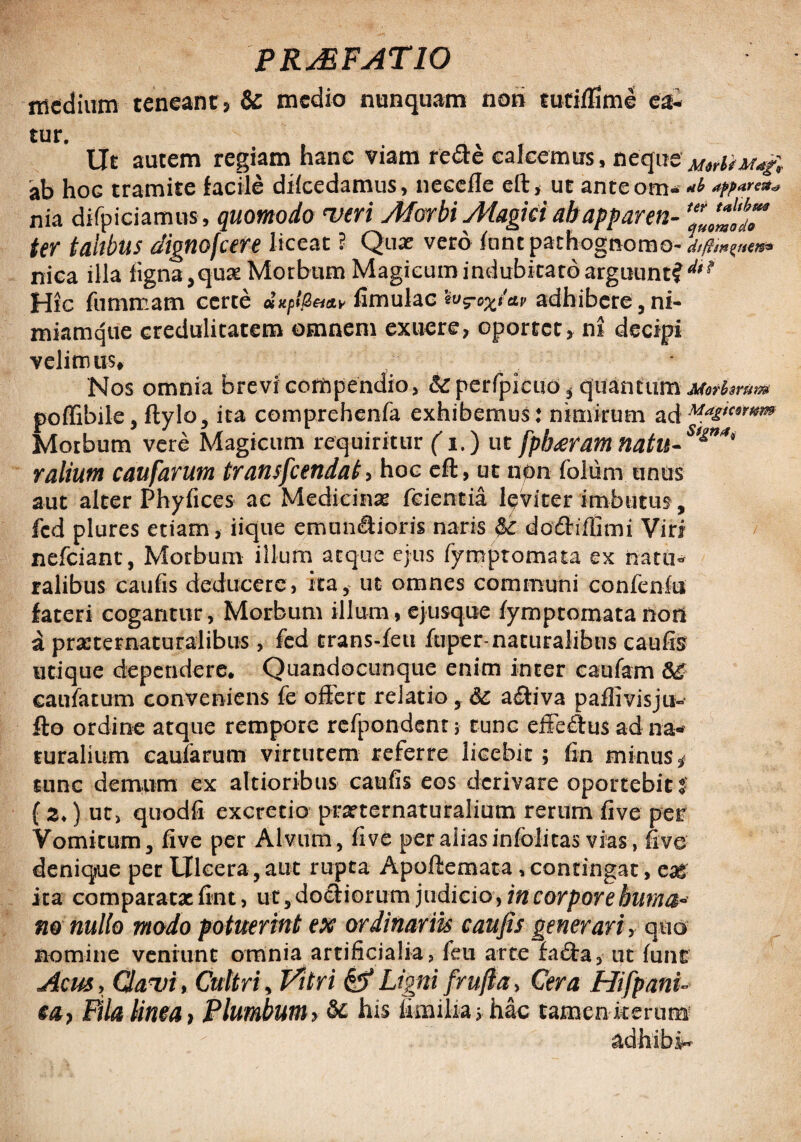 medium teneant} & medio nunquam noti tutifllme ea- tur. Ut autem regiam hanc viam re&e calcemus, neque 'ab hoG tramite facile dilcedamus, necelle eft, ut anteom- *&**'*« nia difpiciamus, quomodo veri Morbi Magiei abapparen- ter tahbus dignofcere liceat ? Qua: vero funtpathognomo- niea illa tigna,quae Morbum Magicum indubitato arguunt? ** Hic fumrcam certe dxp!fi&a.v fimulac &v adhibere, ni- miamque credulitatem omnem exuere, oportet, ni decipi velimus» Nos omnia brevi compendio, &perfpieud* quantum poffibile, ftylo, ita comprehenfa exhibemus : nimirum ad Ma£tcowm Morbum vere Magicum requiritur (i.) ut [pharam natu-8^”'** r alium caufarum transfcendat, hoc eft, ut non folum unus aut alter Phyfices ac Medicinae fcientia leviter imbutus, fcd plures etiam, iique emunSioris naris & dodhffimi Viri nefeiant, Morbum illum aeque ejus fymprornata ex natu¬ ralibus caufis deducere, ita,- ut omnes communi confenfu fateri cogantur, Morbum illum, ejusque fymptomata non a prasternaturaiibus, fed trans-feti ftrper-naturalibus caufis utique dependere. Quandocunque enim inter caufam caufarum conveniens fe offert relatio, Sc a£iiva paflivisju- fto ordine atque rempore refpondent; tunc efferus ad na¬ turalium caufarum virtutem referre licebit ; fin minus, tunc demum ex altioribus caufis eos derivare oportebit t {z>) ut, quodfi excretio prarternaturalium rerum five per Vomicum, five per Alvum, five per alias infelicas vias, five denique per Ulcera , aut rupta Apoftemata > contingat > eag ita comparatae fint, ut,do£iiorum judicio, in corpore huma* no nullo modo potuerint ex ordinariis caufis generari, quo nomine veniunt omnia artificialia, feu arte facfta, ut fune Acus, Clavi* Cultri, Vitri & Ligni [rufia* Cera Hifpani- Pila linea} Plumbum y & his fimilia > hac tamen iterum adhibe