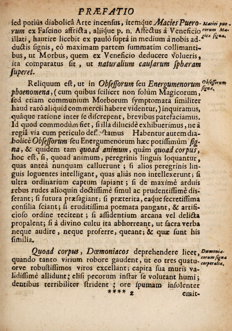 £ed potius diabolica Arte incenfus, itemque AlaciesPuero - Mactet pue m tum ex Fafcino affrida, aliique p* n. Affedus a Veneficiororum M«* illati, haurire licebit ex paulo fupra in medium a nobis ****** dudis fignis, eo maximam partem fummatim collinianti¬ bus, ut Morbus, quem ex Veneficio deducere volueris, ita comparatus fit , ut naturalium caufarum fpb<eram fupmt. Reliquum eft,ut in Obfejforum feu Energumenorum MfiP*** phoenomena, (cum quibus fcilicec non foliim Magicorum >*' fed etiam communium Morborum fymptomata fimiliter haud raro aliquid commercii habere videntur,) inquiramus, quaque ratione inter fc diferepent, brevibus patefaciamus* ld quod commodum fiet, fi illa dilucide exhibuerimus, ne a regia via cum periculo defijdamus Habentur autem dia¬ bolice Obfejforum feu Energumenorum haeepotifiimum fig- na>Sc quidem tam quoad animum* quam quoad corpus, hoc eft, fi, quoad animum, peregrinis linguis loquantur, quas antea nunquam calluerunt ; fi alios peregrinis lin¬ guis loguentes intelligant, quas alias non intellexerunt; fi ultra ordinarium captum lapiant; fi de maxime arduis rebus rudes alioquin do&iflime fimul ac prudentiffimedis» ferant; 11 futura pracfagiant; fi praeterita,caquefecrctiflima confilia fciant; fi eruditiffima poemata pangant, &: artifi- ciofo ordine recitent; fi allidentium arcana vel delida propalent; fi a divino cultu ita abhorreant, ut facra verba neque audire, neque proferre, queantquae funt his fimilia. Quoad corpus, Dcemoniacos deprehendere licet, D*mont<*~ quando tanto virium robore gaudent, ut eo tres quatu-^wf^ orve robuftiflimos viros excellant; capita fua muris va- lidilfime allidunt; elifi pecorum inftar le volutant humi; dentibus terribiliter ftrident ; ore fp urnam infolenter **** z emit-