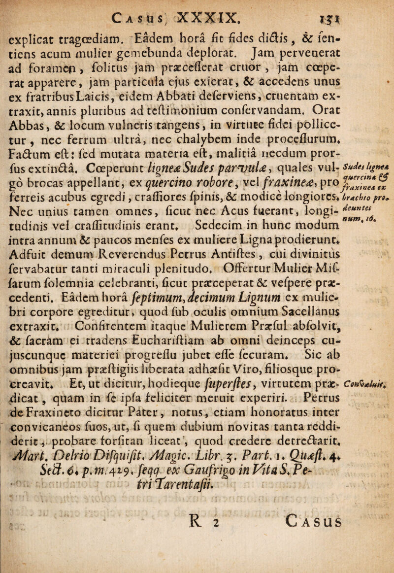 explicat tragcediam. Eadem hora fit fides didis, &: len- tiens acum mulier gemebunda deplorat. Jam pervenerat ad foramen> folitus jam pr^ccfierat eruor , jam coepe¬ rat apparere, jam particula ejus exierat, & accedens unus ex fratribusLaicis, eidem Abbati deferviens, cruentam ex¬ traxit, annis pluribus ad tcflimonium confervandam, Orat Abbas, &: locum vulneris tangens, in virtute fidei pollice¬ tur , nec ferrum ultra, nec chalybem inde proceflurum* Fa&um eft: fed mutata materia eft, malitia necdum pror- fus excin&a, Coeperunt lignea Sudes parvula > quales vul- sude,%*** go brocas appellant, ex quercino robore, vc\ fraxinea, ptQjfZlZ*™ ferreis acubus egredi, craffiorcs fpinis, &: modice longiores* brachiopro* Nec unius tamen omnes, ficut nec Acus fuerant, longi- deuntet tudinis vel craflitudinis erant. Sedecim in hunc modum n*m'1 # intra annum 6c paucos menfes ex muliere Ligna prodierunt* Adfuit demum Reverendus Petrus Antiftes , cui divinitus fervabatur canti miraculi plenitudo. Offertur Mulier Mif- farum folemnia celebranti, ficut praeceperat &: vefpere prae¬ cedenti, Eadem hora feptimum, decimum Lignum ex mulie¬ bri corpore egreditur, quod fub oculis omnium Sacellanus extraxic. Confirentem itaque Mulierem Praefui abfblvit, & facram ei tradens Euchariftiam ab omni deinceps cu- juscunquc materiei progrdlu jubet effe fecuram. Sic ab omnibus jam praeftigiis liberata adharfit Viro, filiosque pro¬ creavit* Et, ut dicitur, hodieque fuperftes, virtutem prae- dicat, quam in fe ipfa feliciter meruit experiri. Petrus deFraxineto dicitur Pater, notus, etiam honoratus inter convicaneos fuos, ut, fi quem dubium novitas tanta reddi¬ derit, probare forfitan liceat , quod credere detrc&arit, Alart♦ Delrio Difquifit, Magic. Libr. j, ParL i. Quaft. 4* Seft. 6* p. tn> ex Gaufrigo in Vita S< Pe- tri ‘Tarentafii.