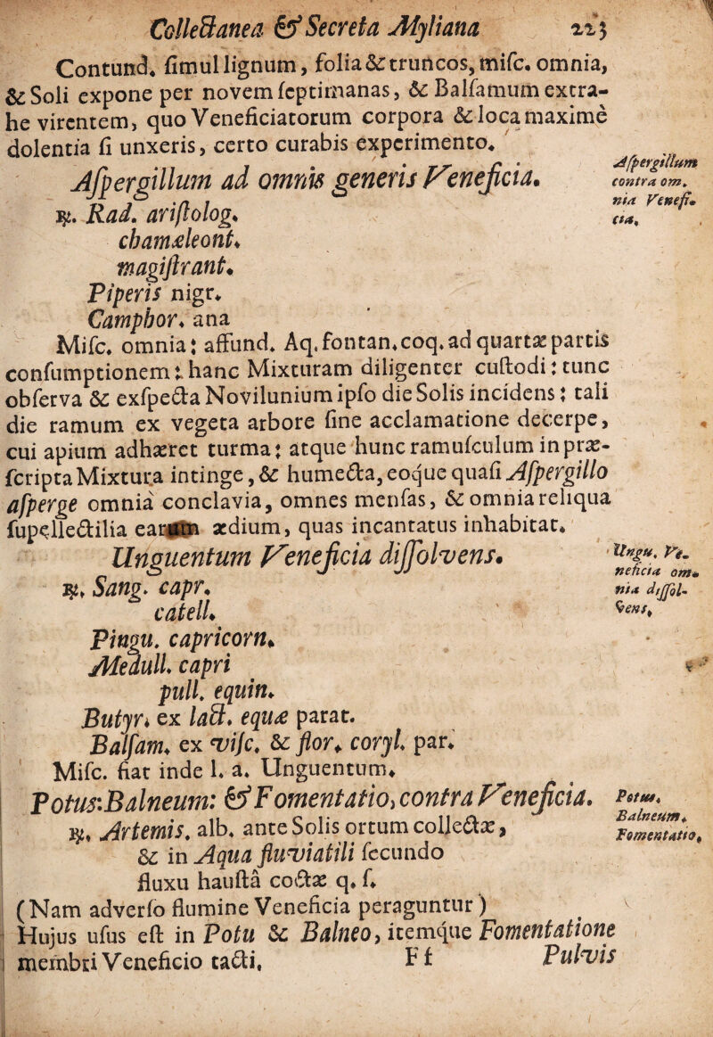 i-.'?’-' ;v '■■■ i • >• • , . A ' ... ...... i \ ColleSanea & Secreta Myliana ri^ Contund. fimullignum, folia & truncos, mifc. omnia, &Soli expone per novem feptimanas, & Balfamum extra¬ he virentem, quo Veneficiatorum corpora &locamaxime dolentia fi unxeris, certo curabis experimento. Afpergillum ad omnis generis Vmejicia. Rad. ariflolog, cbamaleont. magiflrant« Piperis nigr. Campbor. ana Mifc. omnia* affund. Aq.fontan.coq.adquarta:partis confumptionem t hanc Mixturam diligenter cuftodijtunc obferva Sc exfpeda Novilunium ipfo die Solis incidens; tali die ramum ex vegeta arbore fine acclamatione decerpe, cui apium adhaeret turma* atque huncramufculum inprae- feriptaMixtura intinge,& humeda,eoquequafi^l/pfrgillo afperge omnia conclavia, omnes menfas, & omnia reliqua fupelledilia ear*tn atdium, quas incantatus inhabitat. Unguentum Venejicia dijjbhens, i$, Sang. capr. catell, Pingu. capr icor iu Meduli, capri pull. equiti, Butyrt ex lati, equ<e parat. Balfam, ex vijc, &c flor, coryl. par. Mifc. fiat inde 1. a. Unguentum, Potus:Balneum: & Fomentatio, contra Venejicia. J}5, Artemis. alb. ante Solis ortum colledae, & in Aqua fluviatili fecundo fluxu haufta codae q. f. (Nam adverlo flumine Veneficia peraguntur ) Hujus ufus eft in Potu & Balneo, icemque Fomentatione membri Veneficio cadi, Ff Pulvis afpergillum contra om, nia Venefi* cta. Itngu. Vi, neheta om* nta dtjfol. $enst Potui* Balneum*. fomentatio*