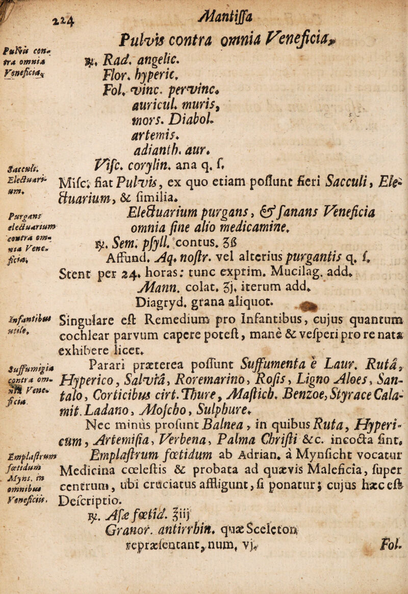 %z'4 Puffiit cm« tr* omni* Fsnefki*# S - Sacwti. um* Purgans defluanum ' contra sm* nt* Vene* ficW Atantijfa Pulvis contra omnia Vtnefcia* )p, Rad. angelic. Flor, hyperic, Fol, vine, per vine» auricul. muris, mors. DiaboL artemis. adianth. aur, Vifc. corylin, ana q. f, fiacPulvis, ex quo etiam poliunt fieri Sacculi, Ek- ftuarium, & fimilia. EleUuarium purgans, &fanans Veneficia omnia fine alio medicamine. ry. Sem. pfyll. 'contus. 26 AfFund. Aq. nofir. vel alterius purgantis q. i. Stent per 24. horas; tunc exprim. Mucilag. add» Aiann. colat, gj, iterum add» Diagryd. grana aliquot. . ^ jnfaxtiUu Singulare cft Remedium pro Infantibus, cujus quantum m’l>' cochlear parvum capere poteft, mane & vefperi pro re nata exhibere licet. suffnmip* Parari praeterea poliunt Suffumenta e Laur. Ruta, mtt* «w. fjyperico, Salvia, Rorem&rino, Rofis, Ligno Aloes, San- tofo’ Corticibus cirt.Thure, Maftich. Benzoe, Styrace Cala- ' mit. Ladano > Atojcbo, Sulphure. Nec minus profunt Balnea > in quibus Ruta, Hyperi- eum, Artemipa, Verbena, Palma Cbrifii &cc. inco&a fint, EmfUfirum Emplafirum foetidum ab Adrian. a Mynficht vocatur f«nium jyjefijcina coeleftis & probata ad quaevis Maleficia, fuper tmmim centrum, ubi cruciatus affligunt, fi ponatur} cujus hxcdi Veneficm. Defcnptio. y. Af<s foelid. Iiij , Granor. antirrbin. quseScelctoa reprxientant, num, vjV Fol.
