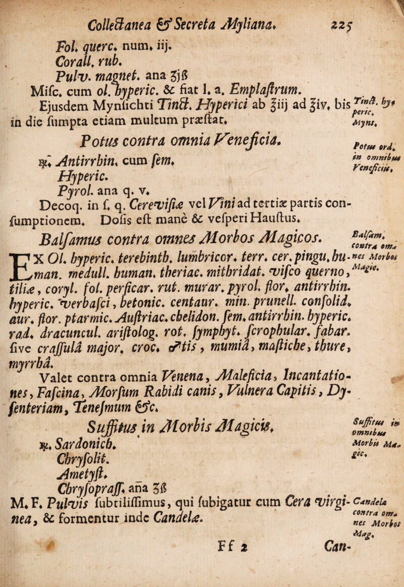 Colleffanea & Secreta Myliana, zz$ Fol. qutrc. num, iij. Cor ali, rub. Pulv• magnet. ana $6 Mifc. cum ol.byperic. & fiat I.a. Emplaftrum. Ejusdem Mynfichti Tintt. Hjpertci ab fiij ad |iy, hJ* ia die fumpta etiam multum prsftat. Mjm, Votus contra omnia tnefcia. fotM trJ, Antirrbin. cum fem, r y • *€tSC/tC(f40 Hypenc. Pyrol ana q. v* Decoq. in £ q. Ctrewfue vel F/w ad tertias partis con- fumptionem* Dolis eft mane 6c vefperi Hauftus* Balfamus contra omnes Morbos Magicos. EX Ol. byperic. terebintb. lumbricor. terr, cer.pingu,bu-ncs <*/«•#« man. rnedull. humati, tberiac. mithridat. vifco querno,Ma£,e- tilia, coryl. fot. perficar. rut. tnurar. pyrol. flor, antirrbin. byperic. 'verbafci, hetonic. centaur. min. prunell. confolid* aur. pior, ptarmic. Auftriac. chelidon, fem, antirrbin. byperic. rad. dracuncul. ariftolog. rot, fympbyt. fcropbular, fabar, fi ve crajfuld major, croc, cFtis, mumid, mafticbe,tbure, tnyrrbd. Valet contra omnia Venena, Maleficia, Incantatio- nes, Fafcina, Morfum Rabidi canis, Vulnera Capitis, Dy- fenteriam, Tenejmum &c> Suffitus in Morbis Magicis, s„£tL'* Sardonicb. Cbryfolit. £tc' Ametyfi, Cbryfoprajf ana. 5$ M« F. Pulvis fubtiliffimus, qui fubigatur cum Cera wirgi- candeu nea, & formentur inde Candela. “TmoTs»