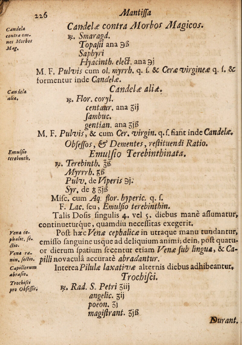 \ Mantijja Candela contra om¬ nes Morbos Mag* Candeta Candela contra Morbos Magicos. ty, Smaragd. Topafii ana 38 Saphyri Hyacinth. eleH\ ana 33 M. F, Pulvis cum 0/. myrrb, q. C & Cera virginea q. I. & formentur inde Candela, Candela alia* Flor. coryl, centcmr. ana gij Emulfio terebwtk. Vendt ce* phalic, fe« dito» Vena ra~ nmk feflto. Capillorum abrajlo♦ Trochifct pro Obfejfisi fambuc. gentian. ana £j6 M. F, Pulvis, & cum Cer. Virgin, q. f.fiant inde Candela* ObfeJJbs, & Dementes, reftituendi Ratio. Emuljio Terebinthlnata. v/, Terebintb. Afyrrrh, gfS Pulv, de Viperis 3j. Syr, de J gji? Mifc. cum flor, byperic, q. f. F. Lac. feu, Emuljio terebintbin. Talis Dolis fingulis 4, vel 5. diebus mane affumatur, continueturque, quamdiu neceffitas exegerit. Poft haec Vena cephalica in utraque manu tundantur, emiflo fanguine usque ad deliquium animi; dein, poft quatu- or dierum fpatium fecentur etiam Vena fub lingua, & Ca¬ pilli novacula accurate abradantur. Interea Pilula laxativa alternis diebus adhibeantur,. Trocbifci. r/. Rad. S. Petri 3»j angelic. gij poeon. 3j magiflrant. v .. ' Durant.
