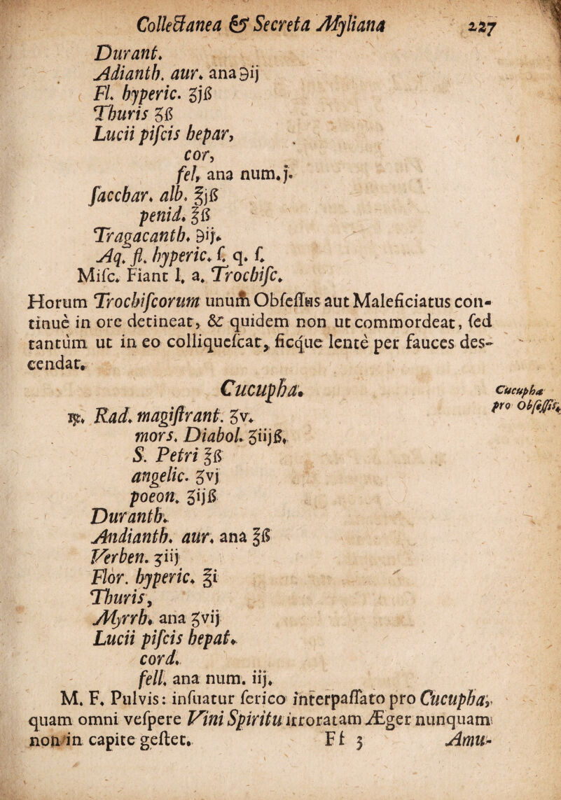 Durant. Adiantb. aur. ana9ij FL bjperic. gjj[5 Thuris 515 Lucii pifcis hepar, cor, fel, ana num.j. faccbar, alb. penid, Tragacanth. Bijv Aq. fi. hjperic. C q. C Mifc. Fiant 1, a. Trocbifc. Horum Trochifcorum unu& Obfeffus aut Maleficiatus con¬ tinue in ore detineat, Sc quidem non ut commordeat, fed tantum ut in eo colliqucicat,. ficque lente per fauces des¬ cendar. a. ijt. Radi magiftrant. gv* mors. DiaboL giijS, S. Petri $8 angelic. Jvj poeon. gijfi Durantbv Andianth. aur. ana \8 Verben. jiij Flor, hjperic. fi Thuris, Adyrrh, ana gvij Lucii pifcis hepaf♦ cordi feli, ana num. iij. M. F. Pulvis: infuatur ferico interpaflato pro Cucupha, quam omni vefpere Vini Spiritu irroratam JEgct nunquam non in capite geftet. Fi 3 Amu Cucupha pro r