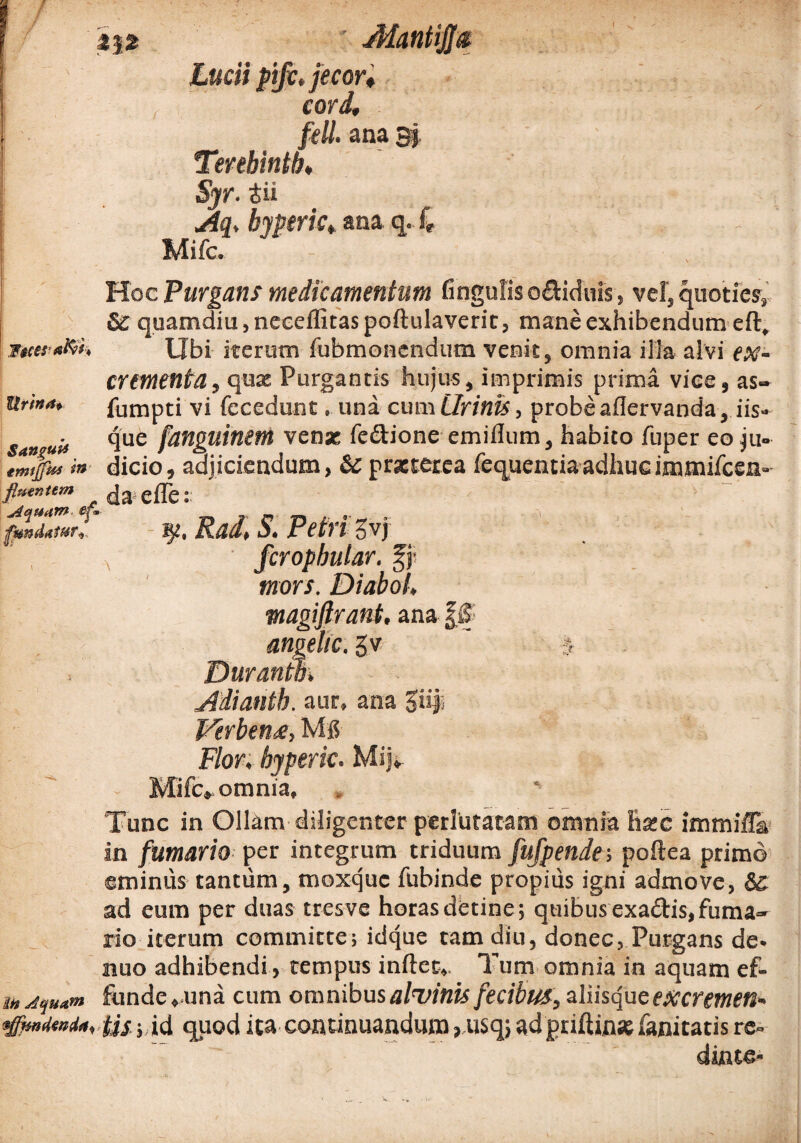 ■ JMantifftt Lucii pifc, jecor* cord, feli, ana 3} Tenbintb♦ Syr. 4ii Aq, byperic, ana q. 4 - Mifc. Hoc Purgans medicamentum fingufis o&iduis, vel, quoties, 6C quamdiu, neceffitas poftulaverit, mane exhibendum eft, iue**R>t, Ubi iterum fubmoncndum venit, omnia illa alvi ex¬ crementa , quas Purgantis hujus, imprimis prima vice, as- Urina, fumpti vi fecedunt ■ una cum Urinis, probeaflervanda, iis» uit que fanguinem venae fe&ione emiflum, habito fuper eo ju~ tmjfm in dicio, adjiciendum, & praeterea fequentia adhuc immifeen» flmntem e{Te t p$7Zrt Rad, S. Petri Svj fcropbutar. fj- mors. Diabol, magiftrant. ana ££ amelle, gv ' J Duranm Adiantb. aur, ana 3iif* Verben#, Mg Flor, byperic. Mijv Mifc, omnia. Tunc in Ollam diligenter perlutatam omnia hac irnrnifTa in fumario per integrum triduum fufpende; poftea primo eminus tantum, moxque fubinde propius igni admove, 5c ad eum per duas tresve horas detine ; quibus exa&is, fuma¬ rio iterum committe; idque tam diu, donec, Purgans de- nuo adbibendi, tempus indet. Tum omnia in aquam ef- i„ funde, una cum omnibus alvinis fecibus, aliisque excremen- ijfanMn. Us-; id qpod ita continuandum, usq, adpriftin* fanitatis re» dinte-