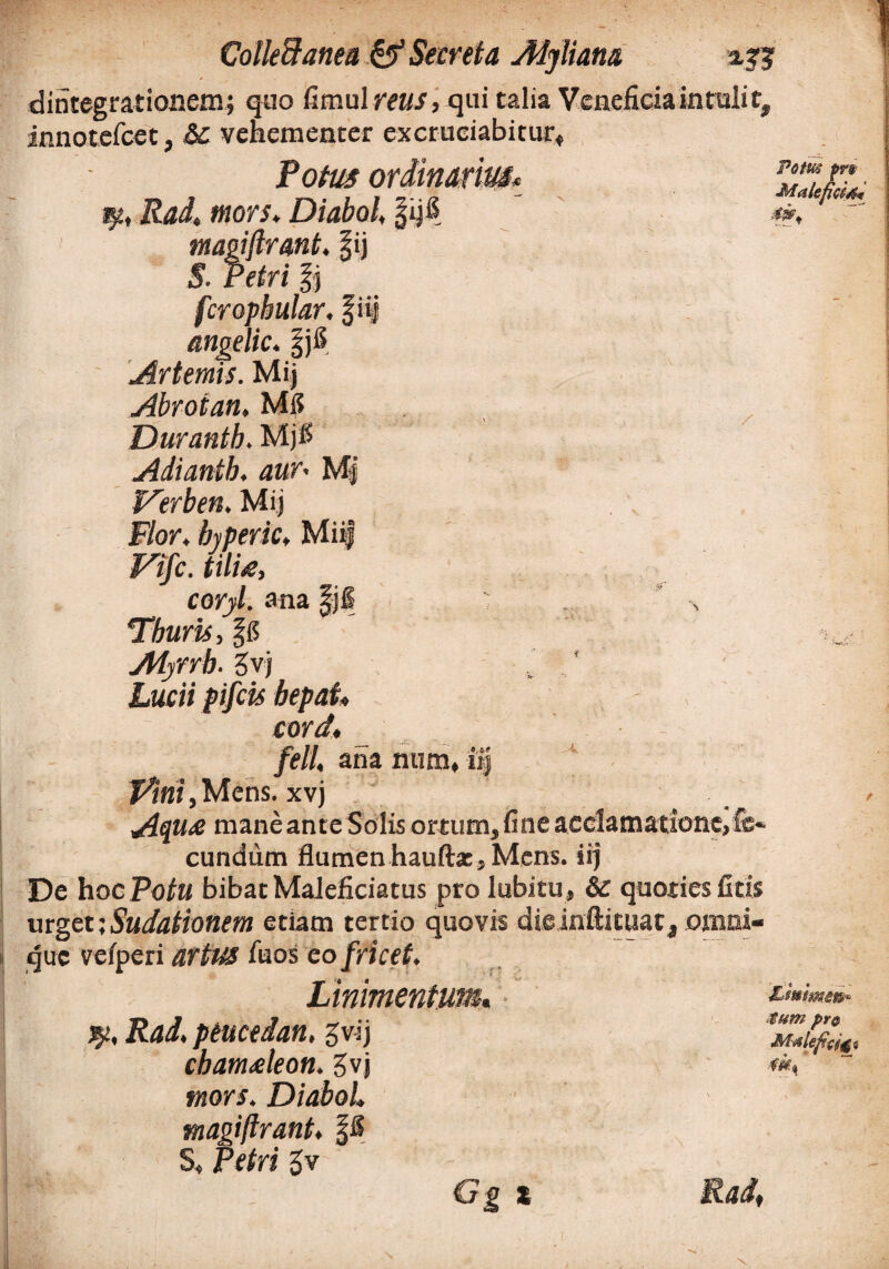 dintegrationem; quo fimultmf, qui talia Veneficia intulit, innotcfcet, &c vehementer excruciabitur. Potus ordinarius\ qtt Rai, wof/. Diabol |ijfi 4 fcropbular. f ii| angelic. §j6. Ar ternis. Mij Abroian, Mi? Durantb. Mjl? Adiantb. aur• M| Verben, Mij F/or. byperic»MiiJ F/jfc. tilue, corjil. ana |jl Thuris, Aiffrb. gvj Lucii pifcis bepat» cord, /e//, ana num, iij Vini,Mens, xvj Aqu<e mane ante Solis ortum, fine acclamatione,fe¬ cundum flumen hauftx, Mens, iij De hoc Potu bibat Maieficiatus pro lubitu , & quoties fitis urget;Sudationem etiam tertio quovis dieinftituat, omni- que vefperi artus iuos eofricet. Linimentum. jy, i?4i. ptucedan, gvij cbamAeon. gvj ffiors. Diabol