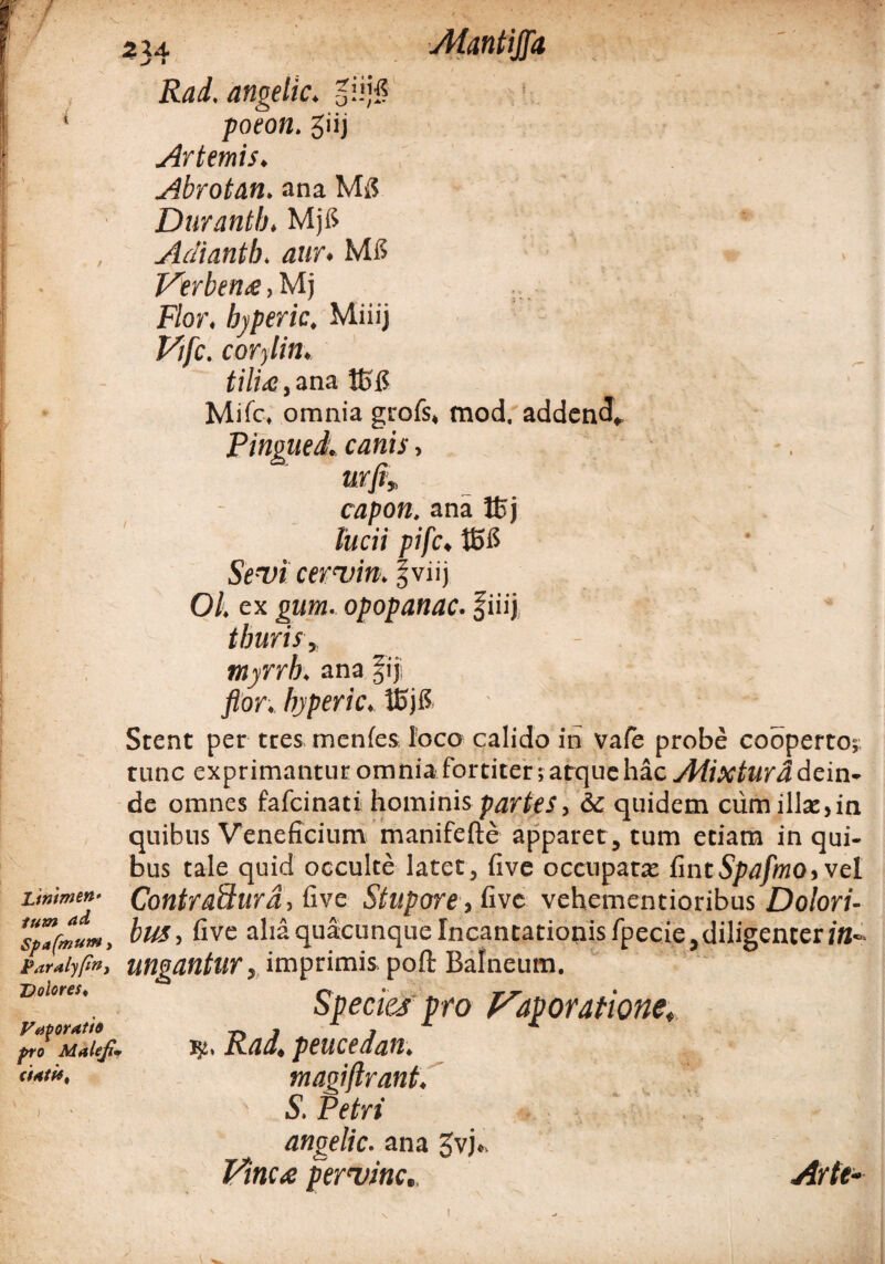 • / Atantiflfa Linimen• tum ad Spaftnum, Paralysi Dolores* Vaporatio pro Maleji' 2X4. - j> • Rad. angelic. giiji? poeon. giij Ar ternis. Abrotan. ana Durantb, Mjfi Adiantb. aur. Mfi Verbena, Mj Flor, bjperic. Miiij Vfc. corylin. tiliae, ana tt>15 Mile. omnia grofs, mod. addend* Pingued. canis, urfi» capon. ana JBj lucii pifc♦ tSfi Sr-Tfi cermin. f viij 01, ex gum. opopanac, fiiij thuris, - myrrb, ana flor, hyperic, Vo)8 ' ' ' ' * Stent per tres menfes loco calido in vale probe cooperto;, tunc exprimantur omnia fortiter; arquc hac Aiixturd dein¬ de omnes fafcinati hominis partes, &c quidem cum illae,in quibus Veneficium manifefte apparet , tum etiam in qui¬ bus tale quid occulte latet, five occupata: £mtSpafmo,\el Contrafturd, five Stupore, five vehementioribus Dolori¬ bus, five alia quacunque Incantationis fpecie,diligenter/B- ungantur, imprimis pofl: Balneum. Species pro Vaporatione* Rad, peucedan. magiftrant. ' S. Petri angelic. ana £vj». Vinea per mine.. Arte-