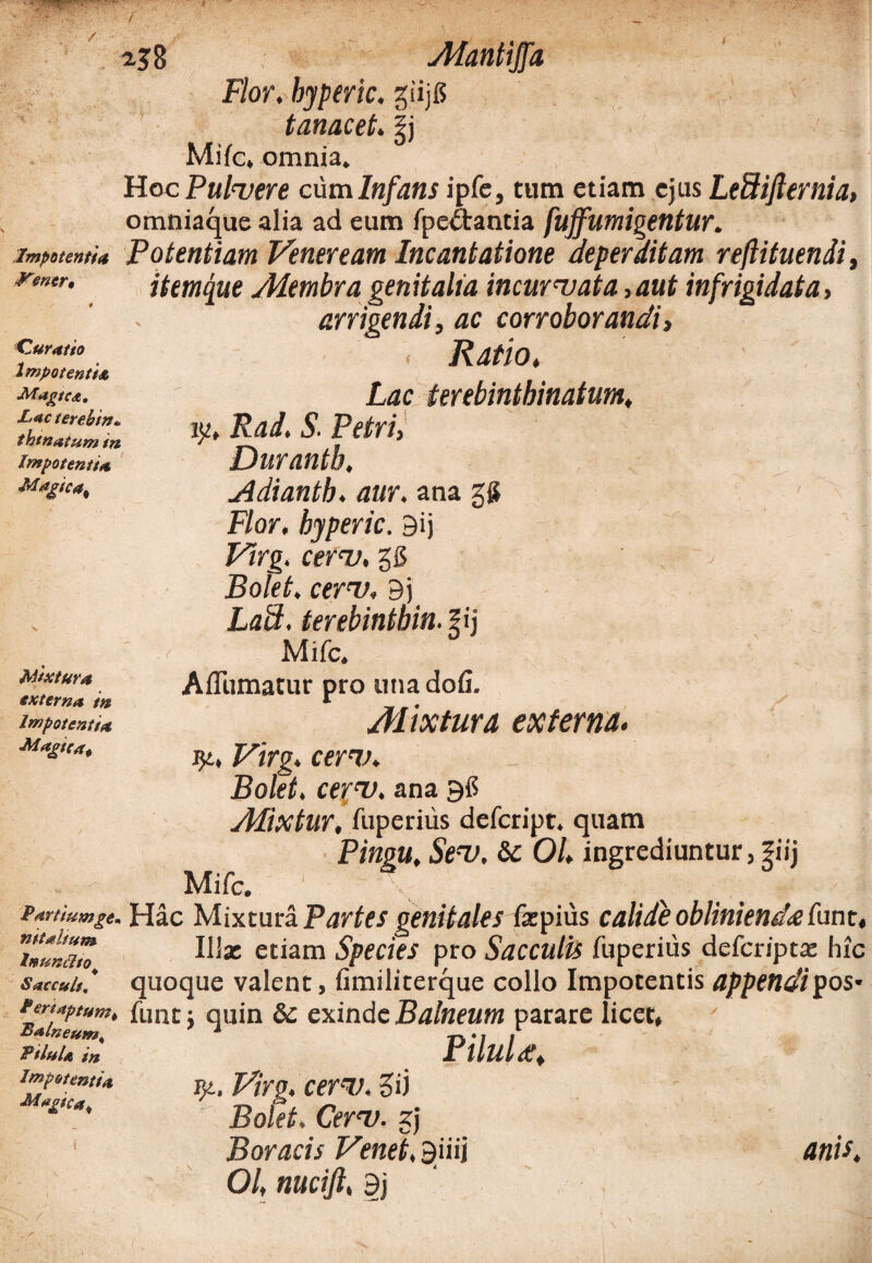 Quratto Impotenti<e Magtc*. JLacterebtn* thinatum in Impotentia, Magtca% 238 Alantijfa Flor, byperic. giijg tanacet. |j Mifc, omnia. Hoc Pulvere cum Infans ipfe, tum etiam ejus LeSiJlernia, omniaque alia ad eum fpe&antia fujfumigentur. impotenti* Potentiam Veneream Incantatione deperditam reftituendi, remr. itemque /Membra genitalia incurvata,aut infrigidato, arrigendi, ac corroborandi, Ratio. Lac terebintbinatum, ly» Rad, S. Petri, Durantb. jidiantb. aur. ana gg Flor, byperic. 9ij Virg. cerv. gfi Bolet. cerv, Bj Laii, terebinthin.pj ' Mifc. AfTumatur pro una dofi. Mixtura externa. qt, Virg. cerv. Bolet. ceyv. ana Btf Mixtur, fuperiiis defcript. quam Pingu. Sev. &C 01, ingrediuntur, fiij Mifc. Partiumge. Hac Mixtura Partes genitales fzpius calide oblinienda funt, Tnunam Ilia: etiam Species pro Sacculis fuperius defcriptse hic Saccult, quoque valent, fimiliterque collo Impotentis appendipos* Pertnptum, fune; quin & exinde Balneum parare licet, £5 A -r\ • I I PiluU i„ Pllulet, Impetenti* VlYg. CerV. ?ij Bolet. Cerv. gj ; f - _ Boracis Venet, Biiij anis, 01, nucift, 3j Mixtura, externa in Impotentia Magica^ Magica^