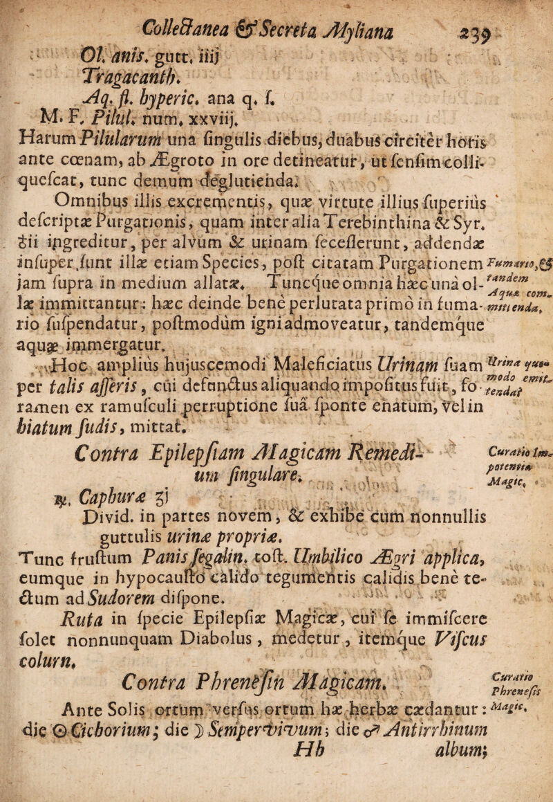 01 anis, gutt, iiij Tragacantha Aq. fl. hjperic, ana q. L M. F, Pilul, nutn, xxviij. Harum Pilularum una lingulis diebus, duabus circiter horis ante ccenam, abaEgroto in ore detineatur, utfenfimcolli- quelcat, tunc demum deglutienda. > Omnibus iliis excrementis, qua: virtute illius fuperius defcriptje Purgationis, quam inter alia Terebinthina & Syr. &ii ipgreditur, per alvum & urinam fecellerunt, addendas infuper.funt ilia: etiam Species, poft citatam Purgationem jam fupra in medium allatar. Tuncqueomniahsecuna Ise immittantur: hsec deinde bene perlutata primo in fuma- ytminiZ' rio fufpendatur, pollmodum igni admoveatur, tandemque aqua? immergatur. Hoc amplius hujuscemodi Maleficiatus Urinam luam Urw* per talis ajjeris, cui defap&usaliquando.impolitusfuit, fo-7**4Jmt' ramen ex ramufculi perruptione lua fponte enatum, velin hiatum fudis, mittat. Contra Epilepfiam Magicam Remedl- um fingulare•, s. Capbur<e gj : • ... V X)ivid. in partes novem, & exhibe cum nonnullis guttulis urina propria. Tunc fruftum Panis fegdin. toft. Umbilico JEm applica, eumque in hypocaufto calido tegunieiitis calidis bene te- ftum ad Sudorem dilpone. s :, . ;y Ruta in Ipecie Epileplia: Magica:, cui le immilcere folet nonnunquam Diabolus, medetur , itemque Vtfcus colum, Contra Phrentfih Magicam, i vumep. Ante Solis ortum verius ortum has herbse casdantur: die 'Q Cichorium; die } Stmper^binmm die d* Ahiirrhiuum Hh album', p at emito Magica Curatra