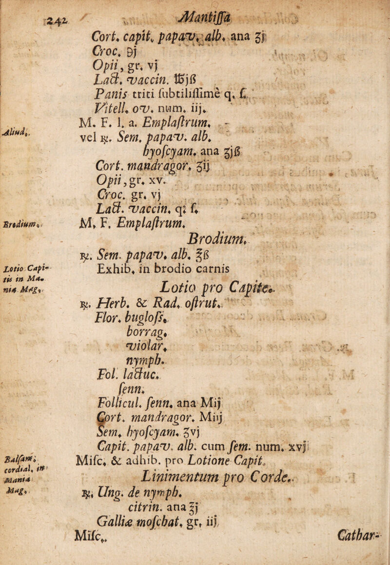 Cort. capit»papam, alb, ana zj Croc. 9j Opii, gr. vj Lact. maccin. tSj1? Panis trici (ubtilillime q, L Vitell. om. nam. iij. M. F. 1. a. Emplaftrum, - vel Sem, papam. alb, byofcyam, ana gjg Cort. mandragor, gij Opii,gr, xv. Croc. gr. vj LaB. maccin, q; f. M, F. Emplaftrum. Brodium... jy. Sem. papan), alb. §8 Exhib, in brodio carnis Z0//0 pro Capite», Herb. & oftrut. nympb. Fcl. laBuc. fenn. Folli cui. fenn, ana Mij Cort. mandragor. Miij Sem, byofcyam, gvj Capit, papam, alb. cum fem. num. xvj Mifc, 6c adhib. pro Lotione Capit Linimentum pro Corde.. ■%., Ung. de nympb. citrin. ana 5j GalliiS mofcbat, gr, iij, Mifc,, Flor, buglofs„ borrag, miolar. 1- 4 Catbar-